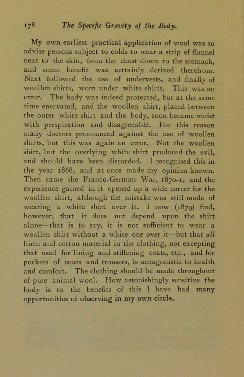 My own earliest practical application of wool was to advise persons subject to colds to wear a strip of flannel next to the skin, from the chest down to the stomach, and some benefit was certainly derived therefrom. Next followed the use of undervests, and finally of woollen shirts, worn under white shirts. This was an error. The body was indeed protected, but at the same time enervated, and the woollen shirt, placed between the outer white shirt and the body, soon became moist with perspiration and disagreeable. For this reason many doctors pronounced against the use of woollen shirts, but this was again an error. Not the woollen shirt, but the overlying white shirt produced the evil, and shoidd have been discarded. I recognised this in the year 1868, and at once made my opinion known. Then came the Franco-German War, 1870-1, and the experience gained in it opened up a wide career for the woollen shirt, although the mistake was still made of wearing a white shirt over it. I now (1879) find, however, that it does not depend upon the shirt alone—that is to say, it is not sufficient to wear a woollen shirt without a white one over it—but that all linen and cotton material in the clothing, not excepting that used for lining and stiffening coats, etc., and for pockets of coats and trousers, is antagonistic to health and comfort. The clothing should be made throughout of pure animal wool. How astonishingly sensitive the body is to the benefits of this I have had many opportunities of observing in my own circle.