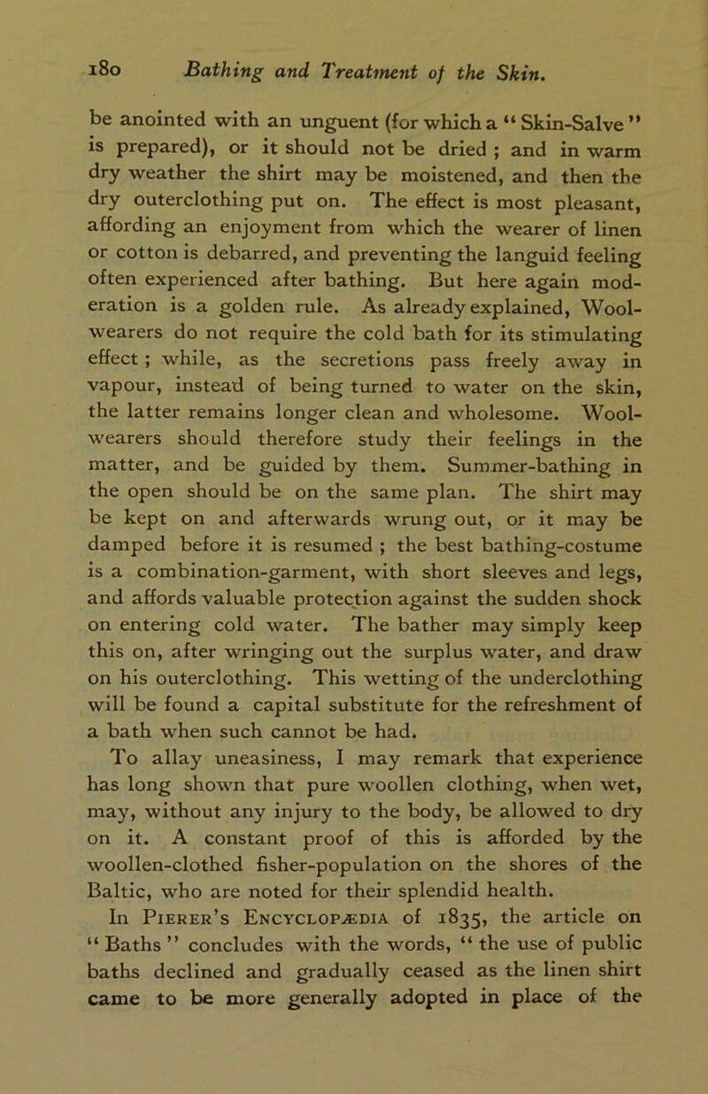 be anointed with an unguent (for which a “Skin-Salve” is prepared), or it should not be dried ; and in warm dry weather the shirt may be moistened, and then the dry outerclothing put on. The effect is most pleasant, affording an enjoyment from which the wearer of linen or cotton is debarred, and preventing the languid feeling often experienced after bathing. But here again mod- eration is a golden rule. As already explained, Wool- wearers do not require the cold bath for its stimulating effect ; while, as the secretions pass freely away in vapour, instead of being turned to water on the skin, the latter remains longer clean and wholesome. Wool- wearers should therefore study their feelings in the matter, and be guided by them. Summer-bathing in the open should be on the same plan. The shirt may be kept on and afterwards wrung out, or it may be damped before it is resumed ; the best bathing-costume is a combination-garment, with short sleeves and legs, and affords valuable protection against the sudden shock on entering cold water. The bather may simply keep this on, after wringing out the surplus water, and draw on his outerclothing. This wetting of the underclothing will be found a capital substitute for the refreshment of a bath when such cannot be had. To allay uneasiness, I may remark that experience has long shown that pure woollen clothing, when wet, may, without any injury to the body, be allowed to dry on it. A constant proof of this is afforded by the woollen-clothed fisher-population on the shores of the Baltic, who are noted for their splendid health. In Pierer’s Encyclopaedia of 1835, the article on “ Baths ” concludes with the words, “ the use of public baths declined and gradually ceased as the linen shirt came to be more generally adopted in place of the