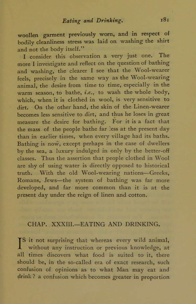 woollen garment previously worn, and in respect of bodily cleanliness stress was laid on washing the shirt and not the body itself.” I consider this observation a very just one. The more I investigate and reflect on the question of bathing and washing, the clearer I see that the Wool-wearer feels, precisely in the same way as the Wool-wearing animal, the desire from time to time, especially in the warm season, to bathe, i.e., to wash the whole body, which, when it is clothed in wool, is very sensitive to dirt. On the other hand, the skin of the Linen-wearer becomes less sensitive to dirt, and thus he loses in great measure the desire for bathing. For it is a fact that the mass of the people bathe far ]ess at the present day than in earlier times, when every village had its baths. Bathing is now, except perhaps in the case of dwellers by the sea, a luxury indulged in only by the better-off classes. Thus the assertion that people clothed in Wool are shy of using water is directly opposed to historical truth. With the old Wool-wearing nations—Greeks, Romans, Jews—the system of bathing was far more developed, and far more common than it is at the present day under the reign of linen and cotton. CHAP. XXXIII.—EATING AND DRINKING. IS it not surprising that whereas every wild animal, without any instruction or previous knowledge, at all times discovers what food is suited to it, there should be, in the so-called era of exact research, such confusion of opinions as to what Man may eat and drink ? a confusion which becomes greater in proportion