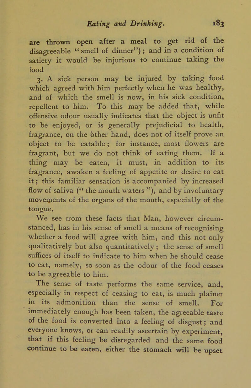 are thrown open after a meal to get rid of the disagreeable “ smell of dinner”); and in a condition of satiety it would be injurious to continue taking the food 3. A sick person may be injured by taking food which agreed with him perfectly when he was healthy, and of which the smell is now, in his sick condition, repellent to him. To this may be added that, while offensive odour usually indicates that the object is unfit to be enjoyed, or is generally prejudicial to health, fragrance, on the other hand, does not of itself prove an object to be eatable; for instance, most flowers are fragrant, but we do not think of eating them. If a thing may be eaten, it must, in addition to its fragrance, awaken a feeling of appetite or desire to eat it; this familiar sensation is accompanied by increased flow of saliva (“ the mouth waters ”), and by involuntary moveipents of the organs of the mouth, especially of the tongue. We see rrom these facts that Man, however circum- stanced, has in his sense of smell a means of recognising whether a food will agree with him, and this not only qualitatively but also quantitatively ; the sense of smell suffices of itself to indicate to him when he should cease to eat, namely, so soon as the odour of the food ceases to be agreeable to him. The sense of taste performs the same service, and, especially in respect of ceasing to eat, is much plainer in its admonition than the sense of smell. For immediately enough has been taken, the agreeable taste of the food is converted into a feeling of disgust; and everyone knows, or can readily ascertain by experiment, that if this feeling be disregarded and the same food continue to be eaten, either the stomach will be upset