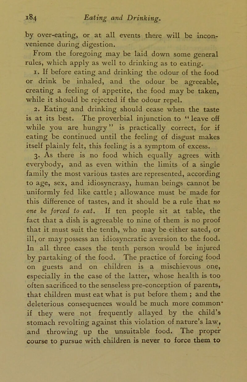 by over-eating, or at all events there will be incon- venience during digestion. From the foregoing may be laid down some general rules, which apply as well to drinking as to eating. 1. If before eating and drinking the odour of the food or drink be inhaled, and the odour be agreeable, creating a feeling of appetite, the food may be taken, while it should be rejected if the odour repel. 2. Eating and drinking should cease when the taste is at its best. The proverbial injunction to “ leave off while you are hungry” is practically correct, for if eating be continued until the feeling of disgust makes itself plainly felt, this feeling is a symptom of excess. 3. As there is no food which equally agrees with everybody, and as even within the limits of a single family the most various tastes are represented, according to age, sex, and idiosyncrasy, human beings cannot be uniformly fed like cattle; allowance must be made for this difference of tastes, and it should be a rule that no one he forced to eat. If ten people sit at table, the fact that a dish is agreeable to nine of them is no proof that it must suit the tenth, who may be either sated, or ill, or may possess an idiosyncratic aversion to the food. In all three cases the tenth person would be injured by partaking of the food. The practice of forcing food on guests and on children is a mischievous one, especially in the case of the latter, whose health is too often sacrificed to the senseless pre-conception of parents, that children must eat what is put before them ; and the deleterious consequences would be much more common* if they were not frequently allayed by the child’s stomach revolting against this violation of nature’s law, and throwing up the unsuitable food. The proper course to pursue with children is never to force them to