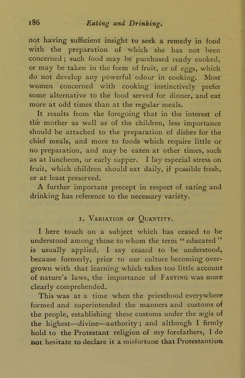 not having sufficient insight to seek a remedy in food with the preparation of which she has not been concerned ; such food may be purchased ready cooked, or may be taken in the form of fruit, or of eggs, which do not develop any powerful odour in cooking. Most women concerned with cooking instinctively prefer some alternative to the food served for dinner, and eat more at odd times than at the regular meals. It results from the foregoing that in the interest of the mother as well as of the children, less importance should be attached to the preparation of dishes for the chief meals, and more to foods which require little or no preparation, and may be eaten at other times, such as at luncheon, or early supper. I lay especial stress on fruit, which children should eat daily, if possible fresh, or at least preserved. A further important precept in respect of eating and drinking has reference to the necessary variety. i. Variation of Quantity. I here touch on a subject which has ceased to be understood among those to whom the term “ educated ” is usually applied. I say ceased to be understood, because formerly, prior to our culture becoming over- grown with that learning which takes too little account of nature’s laws, the importance of Fasting was more clearly comprehended. This was at a time when the priesthood everywhere formed and superintended the manners and customs of the people, establishing these customs under the aegis of the highest—divine—authority ; and although I firmly hold to the Protestant religion of my forefathers, I do not hesitate to declare it a misfortune that Protestantism