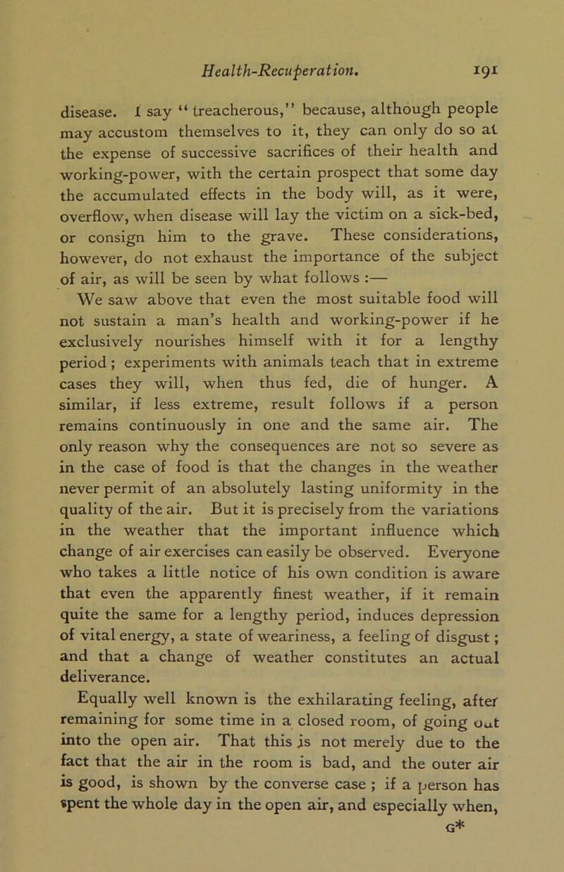 disease. 1 say “ treacherous,” because, although people may accustom themselves to it, they can only do so at the expense of successive sacrifices of their health and working-power, with the certain prospect that some day the accumulated effects in the body will, as it were, overflow, when disease will lay the victim on a sick-bed, or consign him to the grave. These considerations, however, do not exhaust the importance of the subject of air, as will be seen by what follows :— We saw above that even the most suitable food will not sustain a man’s health and working-power if he exclusively nourishes himself with it for a lengthy period; experiments with animals teach that in extreme cases they will, when thus fed, die of hunger. A similar, if less extreme, result follows if a person remains continuously in one and the same air. The only reason why the consequences are not so severe as in the case of food is that the changes in the weather never permit of an absolutely lasting uniformity in the quality of the air. But it is precisely from the variations in the weather that the important influence which change of air exercises can easily be observed. Everyone who takes a little notice of his own condition is aware that even the apparently finest weather, if it remain quite the same for a lengthy period, induces depression of vital energy, a state of weariness, a feeling of disgust; and that a change of weather constitutes an actual deliverance. Equally well known is the exhilarating feeling, after remaining for some time in a closed room, of going out into the open air. That this is not merely due to the fact that the air in the room is bad, and the outer air is good, is shown by the converse case ; if a person has spent the whole day in the open air, and especially when, G*