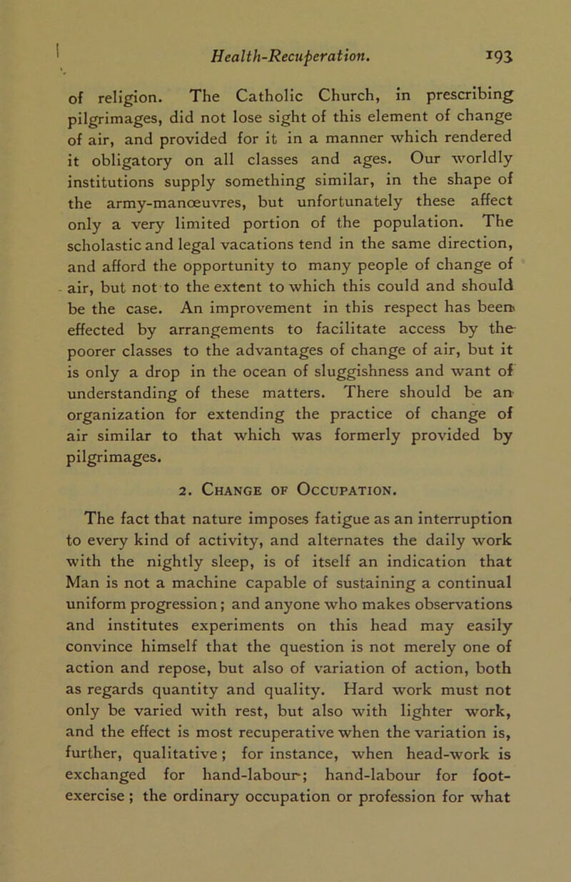 of religion. The Catholic Church, in prescribing pilgrimages, did not lose sight of this element of change of air, and provided for it in a manner which rendered it obligatory on all classes and ages. Our worldly institutions supply something similar, in the shape of the army-manoeuvres, but unfortunately these affect only a very limited portion of the population. The scholastic and legal vacations tend in the same direction, and afford the opportunity to many people of change of air, but not to the extent to which this could and should be the case. An improvement in this respect has been' effected by arrangements to facilitate access by the poorer classes to the advantages of change of air, but it is only a drop in the ocean of sluggishness and want of understanding of these matters. There should be an organization for extending the practice of change of air similar to that which was formerly provided by pilgrimages. 2. Change of Occupation. The fact that nature imposes fatigue as an interruption to every kind of activity, and alternates the daily work with the nightly sleep, is of itself an indication that Man is not a machine capable of sustaining a continual uniform progression; and anyone who makes observations and institutes experiments on this head may easily convince himself that the question is not merely one of action and repose, but also of variation of action, both as regards quantity and quality. Hard work must not only be varied with rest, but also with lighter work, and the effect is most recuperative when the variation is, further, qualitative; for instance, when head-work is exchanged for hand-labour; hand-labour for foot- exercise ; the ordinary occupation or profession for what