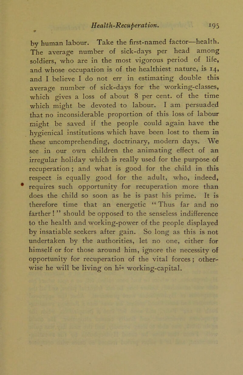 by human labour. Take the first-named factor—health. The average number of sick-days per head among soldiers, who are in the most vigorous period of life, and whose occupation is of the healthiest nature, is 14, and I believe I do not err in estimating double this average number of sick-days for the working-classes, which gives a loss of about 8 per cent, of the time which might be devoted to labour. I am persuaded that no inconsiderable proportion of this loss of labour might be saved if the people could again have the hygienical institutions which have been lost to them in these uncomprehending, doctrinary, modern days. We see in our own children the animating effect of an irregular holiday which is really used for the purpose of recuperation ; and what is good for the child in this respect is equally good for the adult, who, indeed, requires such opportunity for recuperation more than does the child so soon as he is past his prime. It is therefore time that an energetic “ Thus far and no farther! ” should be opposed to the senseless indifference to the health and working-power of the people displayed by insatiable seekers after gain. So long as this is not undertaken by the authorities, let no one, either for himself or for those around him, ignore the necessity of opportunity for recuperation of the vital forces ; other- wise he will be living on hi* working-capital.