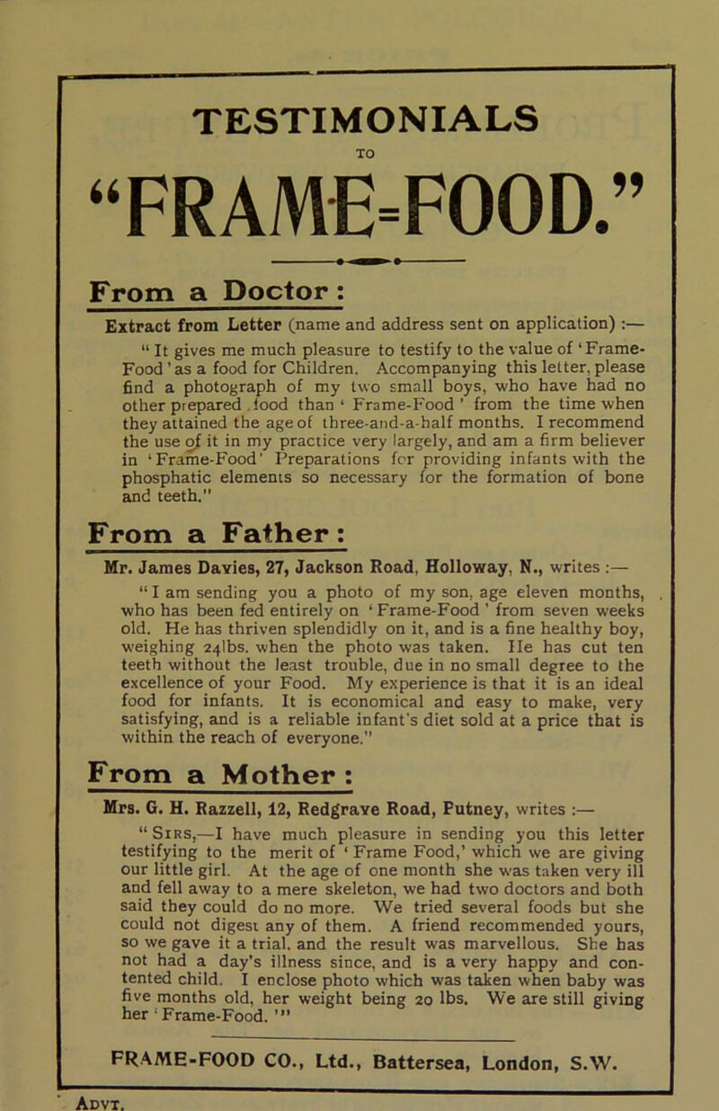 TESTIMONIALS TO “FRAME-FOOD.” From a Doctor : Extract from Letter (name and address sent on application):— “ It gives me much pleasure to testify to the value of ‘Frame- Food’as a food for Children. Accompanying this letter, please find a photograph of my two small boys, who have had no other prepared !ood than' Frame-Food' from the time when they attained the age of three-and-a-half months. I recommend the use o/ it in my practice very largely, and am a firm believer in ‘Frame-Food’ Preparations for providing infants with the phosphatic elements so necessary for the formation of bone and teeth. From a Father: Mr. James Dayies, 27, Jackson Road, Holloway, N., writes :— “ I am sending you a photo of my son, age eleven months, . who has been fed entirely on ‘ Frame-Food ’ from seven weeks old. He has thriven splendidly on it, and is a fine healthy boy, weighing 24lbs. when the photo was taken. He has cut ten teeth without the least trouble, due in no small degree to the excellence of your Food. My experience is that it is an ideal food for infants. It is economical and easy to make, very satisfying, and is a reliable infant's diet sold at a price that is within the reach of everyone. From a Mother : Mrs. G. H. Razzell, 12, Redgrave Road, Putney, writes :— “ Sirs,—I have much pleasure in sending you this letter testifying to the merit of ‘ Frame Food,’ which we are giving our little girl. At the age of one month she was taken very ill and fell away to a mere skeleton, we had two doctors and both said they could do no more. We tried several foods but she could not digest any of them. A friend recommended yours, so we gave it a trial, and the result was marvellous. She has not had a day's illness since, and is a very happy and con- tented child. I enclose photo which was taken when baby was five months old, her weight being 20 lbs. We are still giving her * Frame-Food. ’” FRAME-FOOD CO., Ltd., Battersea, London, S.W.