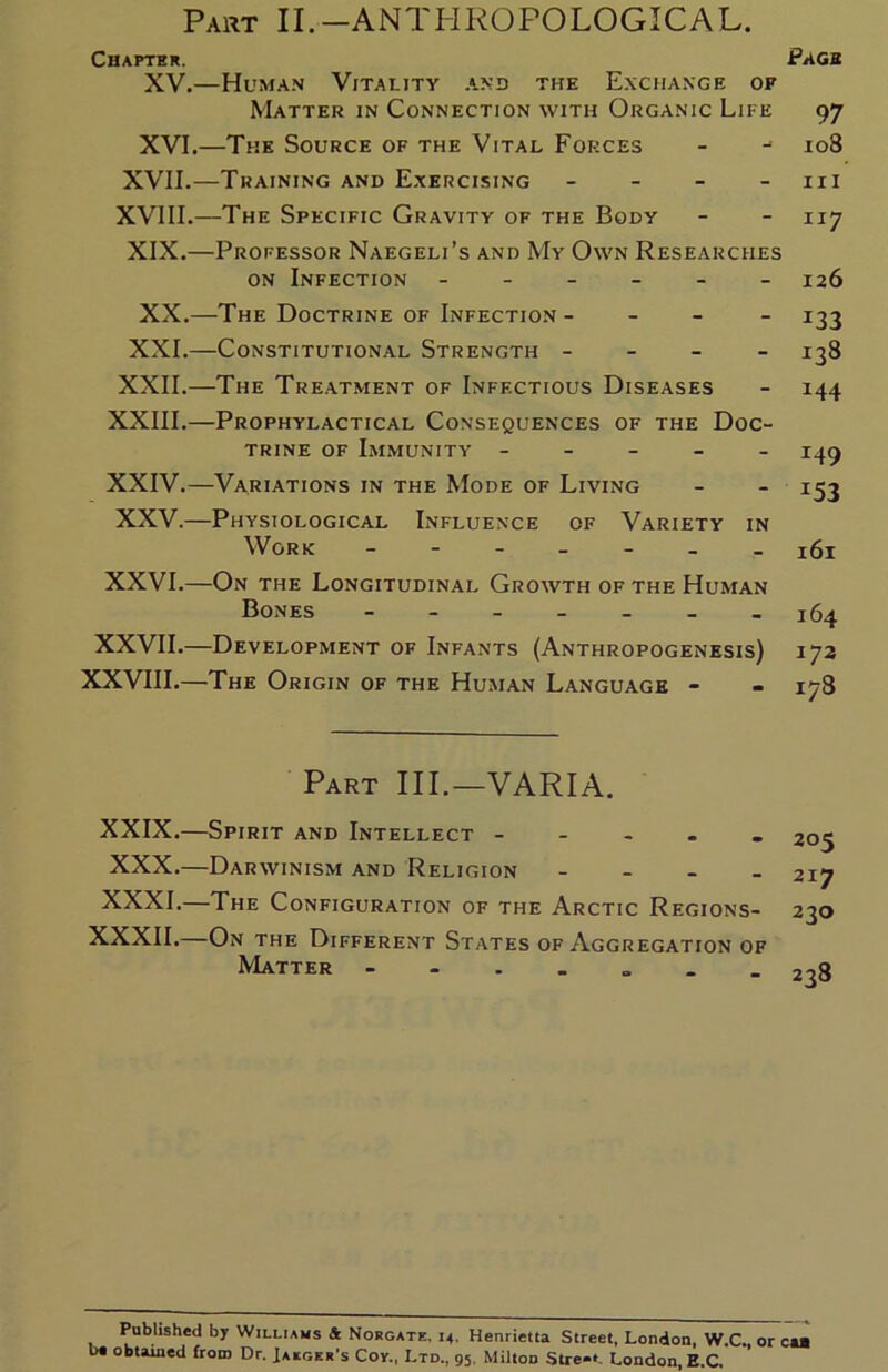 Part II.-ANTHROPOLOGICAL. Chapter. Page XV. —Human Vitality and the Exchange of Matter in Connection with Organic Life 97 XVI. —The Source of the Vital Forces - 108 XVII.—Training and Exercising - - - 111 XVIII.—The Specific Gravity of the Body - - 117 XIX.—Professor Naegeli’s and My Own Researches on Infection ------ 126 XX.—The Doctrine of Infection - - - - 133 XXI.—Constitutional Strength - - - - 138 XXII.—The Treatment of Infectious Diseases - 144 XXIII.—Prophylactical Consequences of the Doc- trine of Immunity - - - - - XXIV.—Variations in the Mode of Living XXV.—Physiological Influence of Variety in Work ------- ^1 XXVI.—On the Longitudinal Growth of the Human Bones 164 XXVII.—Development of Infants (Anthropogenesis) 172 XXVIII.—The Origin of the Human Language - - 178 Part III. — VARIA. XXIX.—Spirit and Intellect - XXX. —Darwinism and Religion - XXXI. —The Configuration of the Arctic Regions- XXXII.—On the Different States of Aggregation of Matter 205 2I7 230 238 Published by Williams & Norgate. 14. Henrietta Street, London, W.C., or cut be obtained from Dr. Jaeger's Coy., Ltd., 95. Milton Stre**. London, E.C.