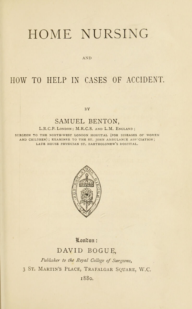 AND HOW TO HELP IN CASES OF ACCIDENT. BY SAMUEL BENTON, L.R.C.P. London ; M.R.C.S. and L.M. England; SURGEON TO THE NORTH-WEST LONDON HOSPITAL (FOR DISEASES OF WOMEN AND CHILDREN); EXAMINER TO THE ST. JOHN AMBULANCE ASSOCIATION; LATE HOUSE PHYSICIAN ST. BARTHOLOMEW’S HOSPITAL. Eonfton: DAVID BOGUE, Publisher to the Royal College of Surgeons, 3 St. Martin’s Place, Trafalgar Square, W.C. 1880.