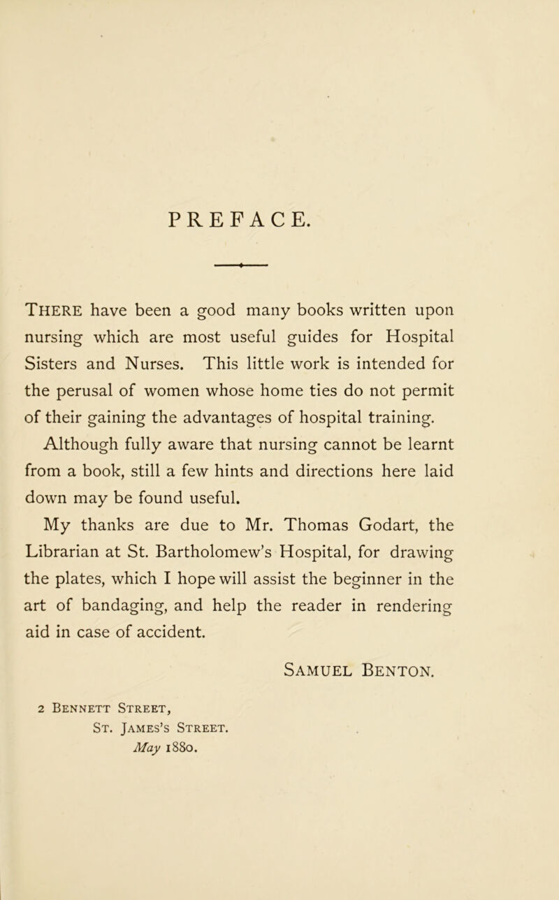 PREFACE. There have been a good many books written upon nursing which are most useful guides for Hospital Sisters and Nurses. This little work is intended for the perusal of women whose home ties do not permit of their gaining the advantages of hospital training. Although fully aware that nursing cannot be learnt from a book, still a few hints and directions here laid down may be found useful. My thanks are due to Mr. Thomas Godart, the Librarian at St. Bartholomew’s Hospital, for drawing the plates, which I hope will assist the beginner in the art of bandaging, and help the reader in rendering aid in case of accident. 2 Bennett Street, St. James’s Street. May 1880. Samuel Benton.