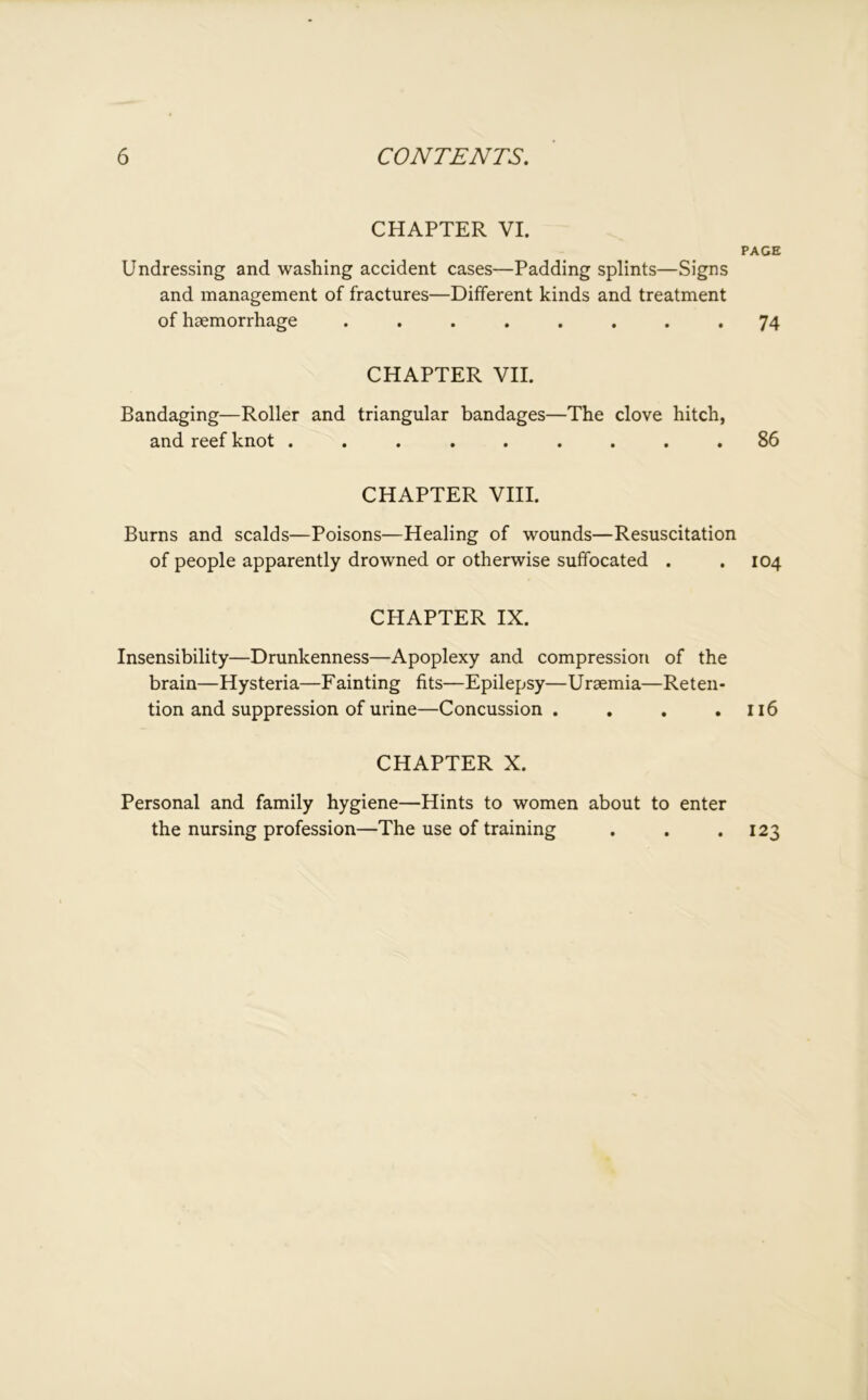 CHAPTER VI. Undressing and washing accident cases—Padding splints—Signs and management of fractures—Different kinds and treatment of haemorrhage ........ CHAPTER VII. Bandaging—Roller and triangular bandages—The clove hitch, and reef knot ......... CHAPTER VIII. Burns and scalds—Poisons—Healing of wounds—Resuscitation of people apparently drowned or otherwise suffocated . CHAPTER IX. Insensibility—Drunkenness—Apoplexy and compression of the brain—Hysteria—Fainting fits—Epilepsy—Uraemia—Reten- tion and suppression of urine—Concussion .... CHAPTER X. Personal and family hygiene—Hints to women about to enter the nursing profession—The use of training page 74 86 104 116 123