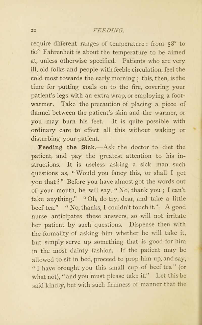 require different ranges of temperature : from 58° to 6o° Fahrenheit is about the temperature to be aimed at, unless otherwise specified. Patients who are very ill, old folks and people with feeble circulation, feel the cold most towards the early morning ; this, then, is the time for putting coals on to the fire, covering your patient’s legs with an extra wrap, or employing a foot- warmer. Take the precaution of placing a piece of flannel between the patient’s skin and the warmer, or you may burn his feet. It is quite possible with ordinary care to effect all this without waking or disturbing your patient. Feeding the Sick.—Ask the doctor to diet the patient, and pay the greatest attention to his in- structions. It is useless asking a sick man such questions as, “Would you fancy this, or shall I get you that ? ” Before you have almost got the words out of your mouth, he will say, “ No, thank you ; I can’t take anything.” “ Oh, do try, dear, and take a little beef tea.” “ No, thanks, I couldn’t touch it.” A good nurse anticipates these answers, so will not irritate her patient by such questions. Dispense then with the formality of asking him whether he will take it, but simply serve up something that is good for him in the most dainty fashion. If the patient may be allowed to sit in bed, proceed to prop him up, and say, “ I have brought you this small cup of beef tea” (or what not), “ and you must please take it.” Let this be said kindly, but with such firmness of manner that the