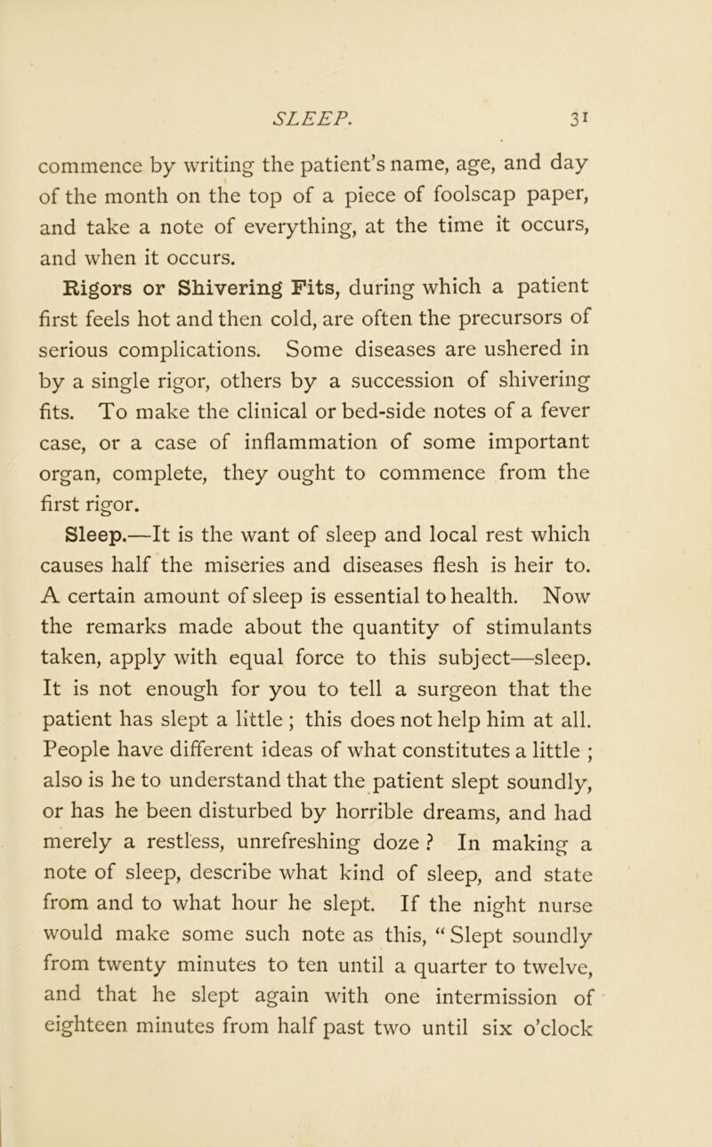 commence by writing the patient’s name, age, and day of the month on the top of a piece of foolscap paper, and take a note of everything, at the time it occurs, and when it occurs. Rigors or Shivering Fits, during which a patient first feels hot and then cold, are often the precursors of serious complications. Some diseases are ushered in by a single rigor, others by a succession of shivering fits. To make the clinical orbed-side notes of a fever case, or a case of inflammation of some important organ, complete, they ought to commence from the first rigor. Sleep.—It is the want of sleep and local rest which causes half the miseries and diseases flesh is heir to. A certain amount of sleep is essential to health. Now the remarks made about the quantity of stimulants taken, apply with equal force to this subject—sleep. It is not enough for you to tell a surgeon that the patient has slept a little ; this does not help him at all. People have different ideas of what constitutes a little ; also is he to understand that the patient slept soundly, or has he been disturbed by horrible dreams, and had merely a restless, unrefreshing doze ? In making a note of sleep, describe what kind of sleep, and state from and to what hour he slept. If the night nurse would make some such note as this, “ Slept soundly from twenty minutes to ten until a quarter to twelve, and that he slept again with one intermission of eighteen minutes from half past two until six o’clock