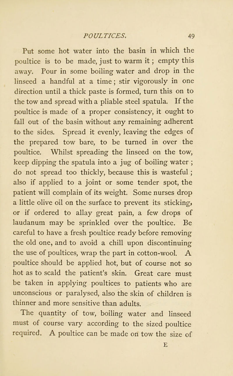 Put some hot water into the basin in which the poultice is to be made, just to warm it; empty this away. Pour in some boiling water and drop in the linseed a handful at a time; stir vigorously in one direction until a thick paste is formed, turn this on to the tow and spread with a pliable steel spatula. If the poultice is made of a proper consistency, it ought to fall out of the basin without any remaining adherent to the sides. Spread it evenly, leaving the edges of the prepared tow bare, to be turned in over the poultice. Whilst spreading the linseed on the tow, keep dipping the spatula into a jug of boiling water ; do not spread too thickly, because this is wasteful ; also if applied to a joint or some tender spot, the patient will complain of its weight. Some nurses drop a little olive oil on the surface to prevent its sticking, or if ordered to allay great pain, a few drops of laudanum may be sprinkled over the poultice. Be careful to have a fresh poultice ready before removing the old one, and to avoid a chill upon discontinuing the use of poultices, wrap the part in cotton-wool. A poultice should be applied hot, but of course not so hot as to scald the patient’s skin. Great care must be taken in applying poultices to patients who are unconscious or paralysed, also the skin of children is thinner and more sensitive than adults. The quantity of tow, boiling water and linseed must of course vary according to the sized poultice required. A poultice can be made on tow the size of E