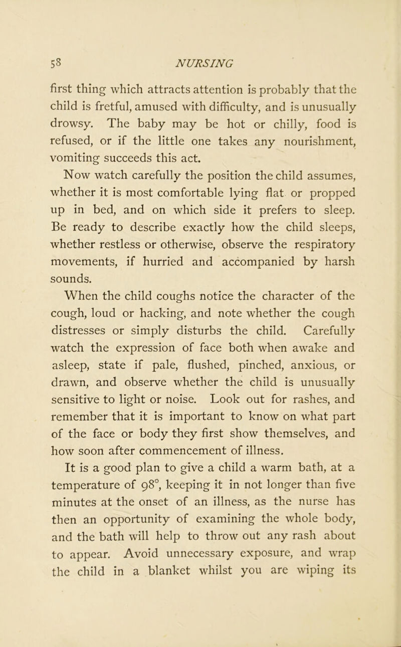first thing which attracts attention is probably that the child is fretful, amused with difficulty, and is unusually drowsy. The baby may be hot or chilly, food is refused, or if the little one takes any nourishment, vomiting succeeds this act. Now watch carefully the position the child assumes, whether it is most comfortable lying flat or propped up in bed, and on which side it prefers to sleep. Be ready to describe exactly how the child sleeps, whether restless or otherwise, observe the respiratory movements, if hurried and accompanied by harsh sounds. When the child coughs notice the character of the cough, loud or hacking, and note whether the cough distresses or simply disturbs the child. Carefully watch the expression of face both when awake and asleep, state if pale, flushed, pinched, anxious, or drawn, and observe whether the child is unusually sensitive to light or noise. Look out for rashes, and remember that it is important to know on what part of the face or body they first show themselves, and how soon after commencement of illness. It is a good plan to give a child a warm bath, at a temperature of 98°, keeping it in not longer than five minutes at the onset of an illness, as the nurse has then an opportunity of examining the whole body, and the bath will help to throw out any rash about to appear. Avoid unnecessary exposure, and wrap the child in a blanket whilst you are wiping its