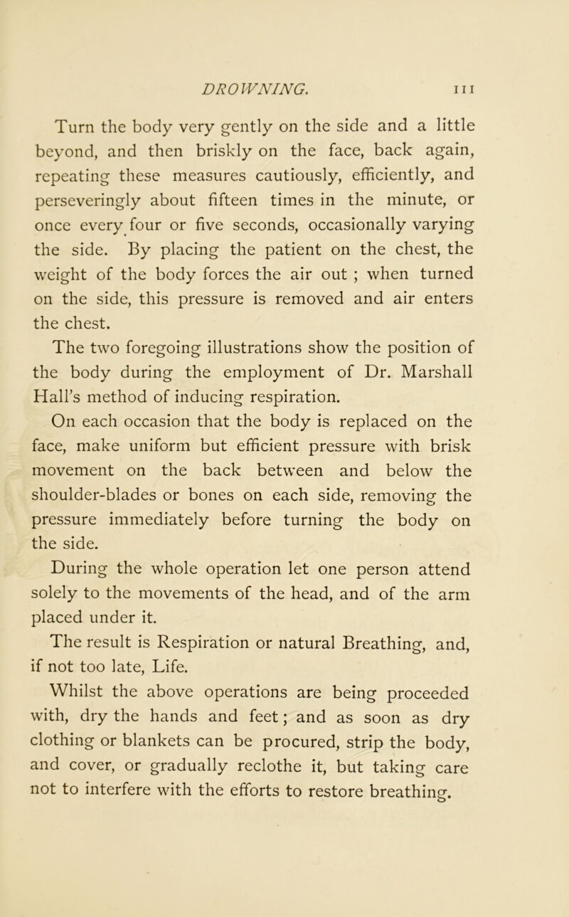 Turn the body very gently on the side and a little beyond, and then briskly on the face, back again, repeating these measures cautiously, efficiently, and perseveringly about fifteen times in the minute, or once every four or five seconds, occasionally varying the side. By placing the patient on the chest, the weight of the body forces the air out ; when turned on the side, this pressure is removed and air enters the chest. The two foregoing illustrations show the position of the body during the employment of Dr. Marshall Hall’s method of inducing respiration. On each occasion that the body is replaced on the face, make uniform but efficient pressure with brisk movement on the back between and below the shoulder-blades or bones on each side, removing the pressure immediately before turning the body on the side. During the whole operation let one person attend solely to the movements of the head, and of the arm placed under it. The result is Respiration or natural Breathing, and, if not too late, Life. Whilst the above operations are being proceeded with, dry the hands and feet; and as soon as dry clothing or blankets can be procured, strip the body, and cover, or gradually reclothe it, but taking care not to interfere with the efforts to restore breathing.