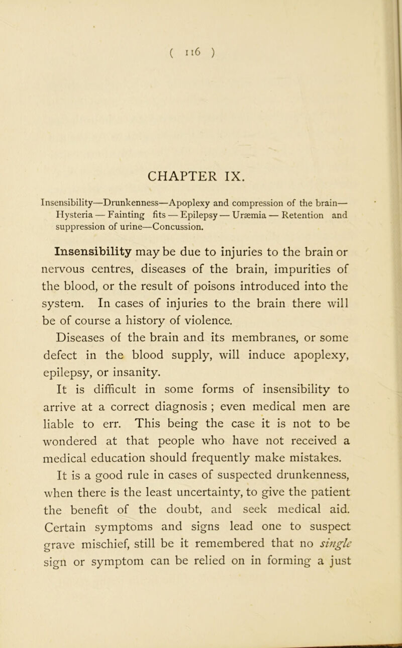 CHAPTER IX. Insensibility—Drunkenness—Apoplexy and compression of the brain— Hysteria — Fainting fits — Epilepsy — Uraemia — Retention and suppression of urine—Concussion. Insensibility maybe due to injuries to the brain or nervous centres, diseases of the brain, impurities of the blood, or the result of poisons introduced into the system. In cases of injuries to the brain there will be of course a history of violence. Diseases of the brain and its membranes, or some defect in the blood supply, will induce apoplexy, epilepsy, or insanity. It is difficult in some forms of insensibility to arrive at a correct diagnosis ; even medical men are liable to err. This being the case it is not to be wondered at that people who have not received a medical education should frequently make mistakes. It is a good rule in cases of suspected drunkenness, when there is the least uncertainty, to give the patient the benefit of the doubt, and seek medical aid. Certain symptoms and signs lead one to suspect grave mischief, still be it remembered that no single sign or symptom can be relied on in forming a just