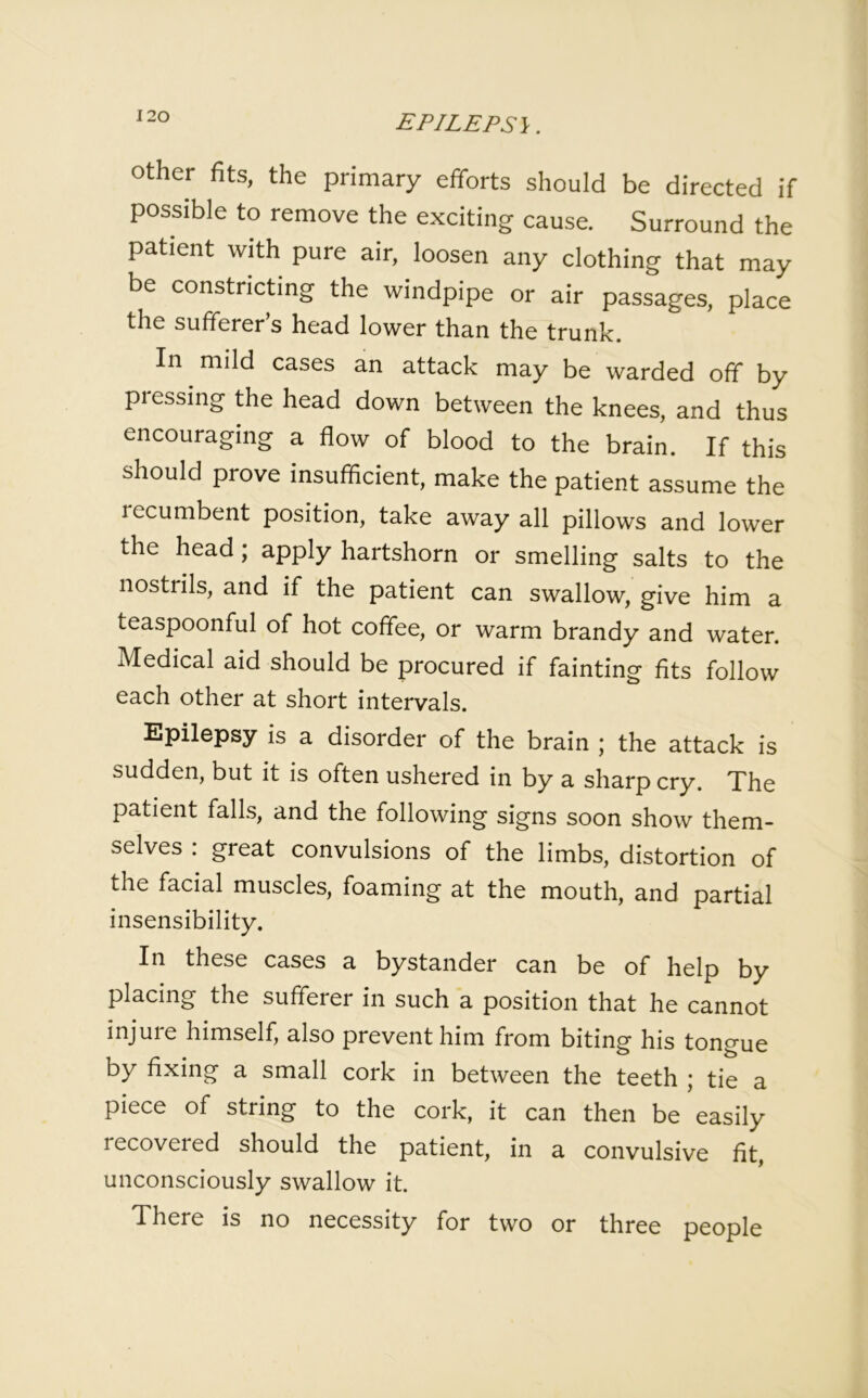 EPILEPS\. other fits, the primary efforts should be directed if possible to remove the exciting cause. Surround the patient with pure air, loosen any clothing that may be constricting the windpipe or air passages, place the sufferer’s head lower than the trunk. I mild cases an attack may be warded off by pressing the head down between the knees, and thus encouraging a flow of blood to the brain. If this should prove insufficient, make the patient assume the recumbent position, take away all pillows and lower the head ; apply hartshorn or smelling salts to the nostrils, and if the patient can swallow, give him a teaspoonful of hot coffee, or warm brandy and water. Medical aid should be procured if fainting fits follow each other at short intervals. Epilepsy is a disorder of the brain ; the attack is sudden, but it is often ushered in by a sharp cry. The patient falls, and the following signs soon show them- selves : great convulsions of the limbs, distortion of the facial muscles, foaming at the mouth, and partial insensibility. In these cases a bystander can be of help by placing the sufferer in such a position that he cannot injuie himself, also prevent him from biting his tongue by fixing a small cork in between the teeth ; tie a piece of string to the cork, it can then be easily recoveied should the patient, in a convulsive fit, unconsciously swallow it. There is no necessity for two or three people