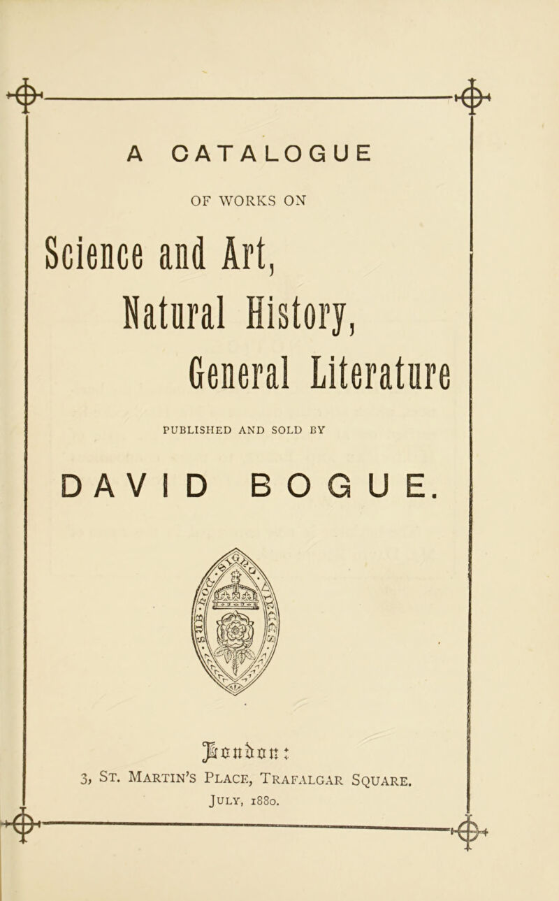 A CATALOGUE OF WORKS OX Science and Art, Natural History, General Literature PUBLISHED AND SOLD BY DAVID BOGUE. Jiottirun: 3, St. Martin’s Place, Trafalgar Square. July, 1880.