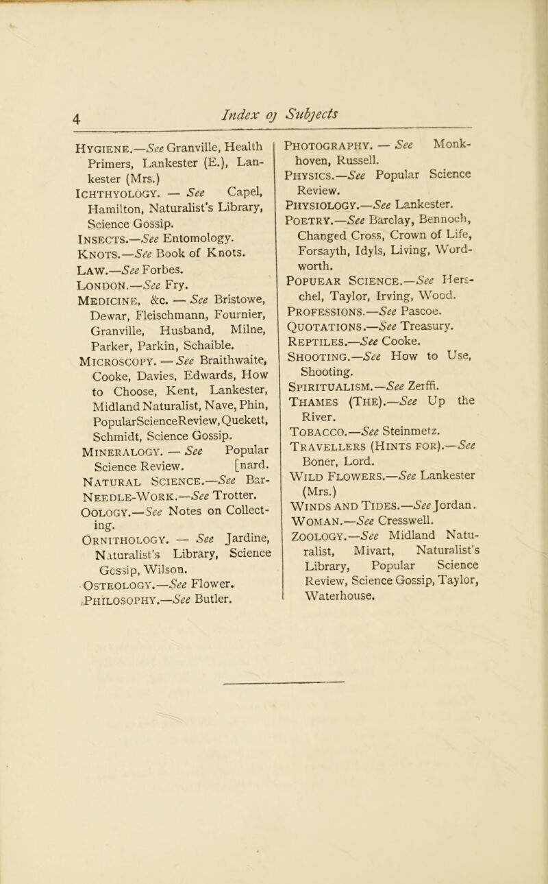 Hygiene.—See Granville, Health Primers, Lankester (E.), Lan- kester (Mrs.) Ichthyology. — See Capel, Hamilton, Naturalist’s Library, Science Gossip. Insects.—See Entomology. Knots.—See Book of Knots. Law.—See Forbes. London.—See Fry. Medicine, &c. — See Bristowe, Dewar, Fleischmann, Fournier, Granville, Husband, Milne, Parker, Parkin, Schaible. Microscopy.—See Braithwaite, Cooke, Davies, Edwards, How to Choose, Kent, Lankester, Midland Naturalist, Nave, Phin, PopularScienceReview, Quekett, Schmidt, Science Gossip. Mineralogy. — See Popular Science Review. [nard. Natural Science.—^ Bar- Needle-Work.—See Trotter. Oology.—See Notes on Collect- ing. Ornithology. — See Jardine, Naturalist’s Library, Science Gossip, Wilson. Osteology.—See Flower. ^Philosophy.—See Butler. Photography. — See Monk- hoven, Russell. Physics.—^ Popular Science Review. Physiology.—See Lankester. Poetry.—See Barclay, Bennocb, Changed Cross, Crown of Life, Forsayth, Idyls, Living, Word- worth. Popuear Science.—^ Hers- chel, Taylor, Irving, Wood. Professions.—See Pascoe. Quotations.—See Treasury. Reptiles.—See Cooke. Shooting.— See How to Use, Shooting. Spiritualism.— See Zerfh. Thames (The).—See Up the River. Tobacco.—See Steinmetz. Travellers (Hints for).—See Boner, Lord. Wild Flowers.—See Lankester (Mrs.) Winds and Tides.—^Jordan. Woman.—See Cresswell. Zoology.—See Midland Natu- ralist, Mivart, Naturalist’s Library, Popular Science Review, Science Gossip, Taylor, Waterhouse.