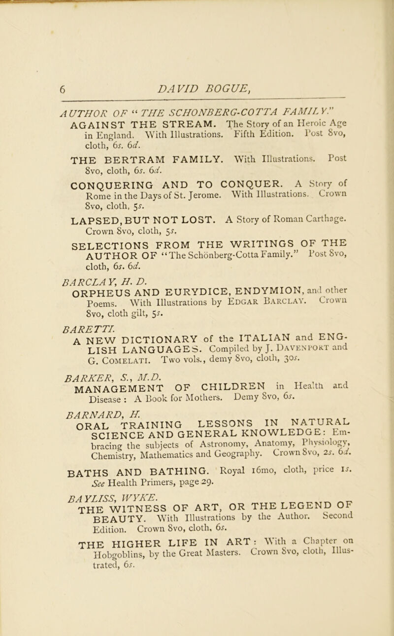 AUTHOR OF “ THE SC HO NB ERG-COTTA FAMILY AGAINST THE STREAM. The Story of an Heroic Age in England, With Illustrations. Fifth Edition. Post Svo, cloth, 6.y. 6d. THE BERTRAM FAMILY. With Illustrations. Post 8vo, cloth, 6s. 6d. CONQUERING AND TO CONQUER. A Story of Rome in the Days of St. Jerome. With Illustrations. Crown Svo, cloth, 5-r. LAPSED, BUT NOT LOST. A Story of Roman Carthage. Crown Svo, cloth, 5-r. SELECTIONS FROM THE WRITINGS OF THE AUTHOR OF “The Schonberg-Cotta Family.” Post Svo, cloth, 6s. 6d. BARCLAY, H. D. ORPHEUS AND EURYDICE, ENDYMION, and other Poems. With Illustrations by Edgar Barclay. Crown Svo, cloth gilt, 5-r. BARETTI. A NEW DICTIONARY of the ITALIAN and ENG- LISH LANGUAGES. Compiled by J. Davenport and G. Comelati. Two vols., demy Svo, cloth, 30s. BARISER, S., M.D. MANAGEMENT OF CHILDREN in Health and Disease 1 A Book for Mothers. Demy ovo, 6j. BARNARD, H. ORAL TRAINING LESSONS IN NATURAL SCIENCE AND GENERAL KNOWLEDGE: Em- bracing the subjects of Astronomy, Anatomy, Physiology, Chemistry, Mathematics and Geography. Crown Svo, 2s. 61. BATHS AND BATHING. Royal i6mo, cloth, price See Health Primers, page 29. is. BAYLISS, WYKE. THE WITNESS OF ART, OR THE LEGEND OF BEAUTY. With Illustrations by the Author. Second Edition. Crown 8vo, cloth, 6s. THE HIGHER LIFE IN ART : With a Chapter on Hobgoblins, by the Great Masters. Crown Svo, cloth, Illus- trated, 6s.