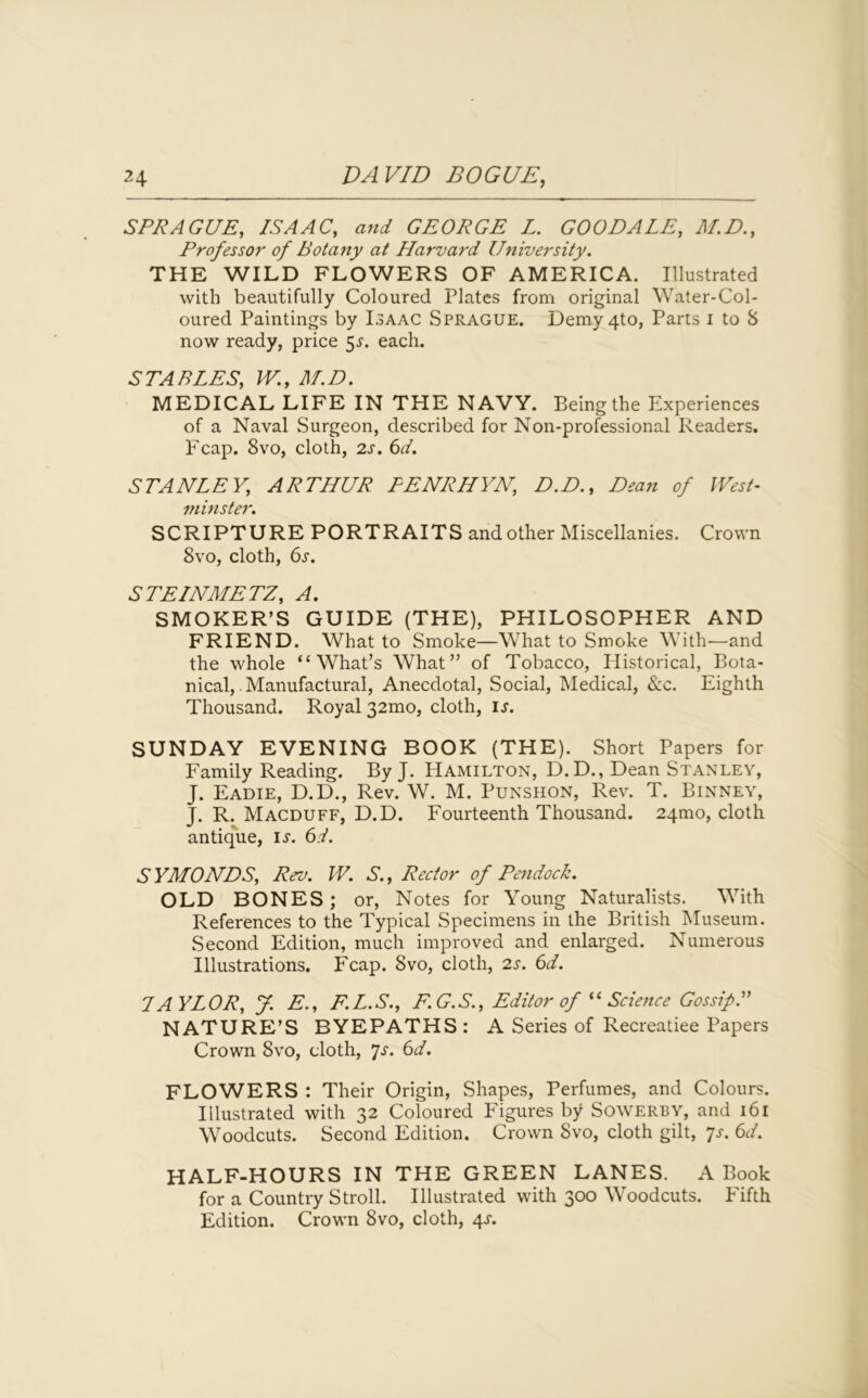 SPRAGUE, ISAAC, and GEORGE L. GOO DALE, M.D., Professor of Botany at Harvard University. THE WILD FLOWERS OF AMERICA. Illustrated with beautifully Coloured Plates from original Water-Col- oured Paintings by Isaac Sprague. Demy 4to, Parts i to 8 now ready, price 5^. each. STABLES, W., M.D. MEDICAL LIFE IN THE NAVY. Being the Experiences of a Naval Surgeon, described for Non-professional Readers. Fcap. 8vo, cloth, 2s. 6d. STANLEY, ARTHUR PENRHYN, D.D., Dean of West- minster. SCRIPTURE PORTRAITS and other Miscellanies. Crown 8vo, cloth, 6s. STEINMETZ, A. SMOKER’S GUIDE (THE), PHILOSOPHER AND FRIEND. What to Smoke—What to Smoke With—and the whole “What’s What” of Tobacco, Historical, Bota- nical, . Manufactural, Anecdotal, Social, Medical, &c. Eighth Thousand. Royal 32mo, cloth, is. SUNDAY EVENING BOOK (THE). Short Papers for Family Reading. By J. Hamilton, D.D., Dean Stanley, J. Eadie, D.D., Rev. W. M. Punshon, Rev. T. Binney, J. R. Macduff, D.D. Fourteenth Thousand. 241110, cloth antique, is. 6d. SYMONDS, Rev. W. S., Rector of Pendock. OLD BONES ; or, Notes for Young Naturalists. With References to the Typical Specimens in the British Museum. Second Edition, much improved and enlarged. Numerous Illustrations. Fcap. 8vo, cloth, 2s. 6d. IAYLOR, J. E., F.L.S., E.G.S., Editor of “Science Gossip.” NATURE’S BYEPATHS: A Series of Recreatiee Papers Crown 8vo, cloth, 7s. 6d. FLOWERS : Their Origin, Shapes, Perfumes, and Colours. Illustrated with 32 Coloured Figures by Sowerby, and 161 Woodcuts. Second Edition. Crown Svo, cloth gilt, ys. 6d. HALF-HOURS IN THE GREEN LANES. A Book for a Country Stroll. Illustrated with 300 Woodcuts. Fifth Edition. Crown 8vo, cloth, 4s.