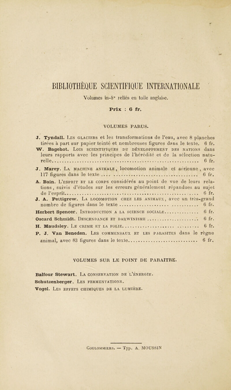 BIBLIOTHÈQUE SCIENTIFIQUE INTERNATIONALE ' Volumes in-S reliés en toile anglaise. Prix ; 6 fr. VOLUMES PARUS. J. Tyndall. Les glaciers et les transformations de l’eau, avec 8 planches tirées à part sur papier teinté et nombreuses figures dans le texte. 6 fr. W. Bagehot. Lois scientifiques du développement des nations dans leurs rapports avec les principes de l’hérédité et de la sélection natu- relle 6 fr. J. Marey. La machine animale, locomotion animale et aérienne, avec 117 figures dans le texte 6 fr. A. Bain. L’esprit et le corps considérés au point de vue de leurs rela- tions , suivis d’études sur les erreurs généralement répandues au sujet de l’esprit 6 fr. J. A. Pettigrew. La locomotion chez les animaux , avec un très-grand nombre de figures dans le texte 6 fr. Herbert Spencer. Introduction a la science sociale 6 fr. Oscard Schmidt. Descendance et darwinisme 6 fr. H. Maudsley. Le crime et la folie 6 fr. P. J. Van Beneden. Les commensaux et les parasites dans le règne animal, avec 83 figures dans le texte 6 fr. VOLUMES SUR LE POINT DE PARAITRE. Balfour Stewart. La conservation de l’énergie. Schutzenberger. Les fermentations. Vogel. Les effets chimiques de la lumière. Goulommiers. — Typ. A. MOUSSIN