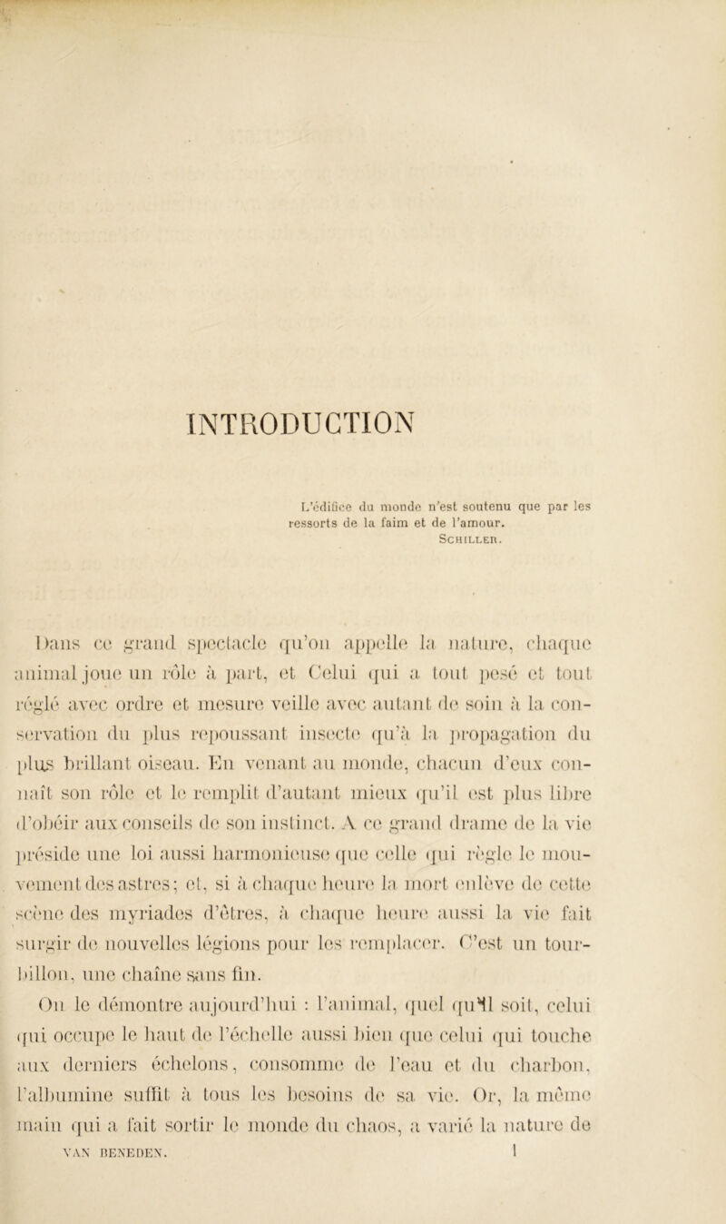 INTRODUCTION L’tklifice du monde n’est soutenu que par les ressorts de la faim et de Tamour. SCHlLLEn. Dans ce t^oTiiid spoclaclc qu’on appelle' la nature, chaque animal joue un rôle à part, et ( ■eliii ([ui a. (ont pesé et tout réglé avec ordre et mesure veille avec autant d(‘ soin à la con- servation du j)lus rejionssaut iust^cht ([u’à la ]H*0[)agatiou du [»lus hrillaut oiseau. Kii venant au monde, chacun d’eux con- naît sou rôle et h) remplit d’autaiit mieux eju’il est plus lilire d’ohéir aux conseils de sou iusliiict. A ce grand drame de la vie liréside une loi aussi harmouieiistï ([ue ctdle (]ui ivgle le uiou- veiueut des astres; et, si à cha([ue lieurt' la mort (‘ulî've de cette scî'ue des myriades d’étres, à cha([ne heiiri' aussi la vit' fait surgir de nouvelles légions pour les remplact'i*. O’est un tour- tnlloii, une chaîne sans fin. Ou le démontre aujourd’luii : l’animal, ipiel ([iiMl soit, celui (fui occupe le haut de l’échelle aussi hieii ([ue celui ({ui touche aux derniers échelons, coiisomme de l’eau et du charliou, rallmmiue siillit à tous les liesoiiis de sa vie. Or, la même main qui a lait sortir le monde du chaos, a varié la nature de VAN BENEDEN.