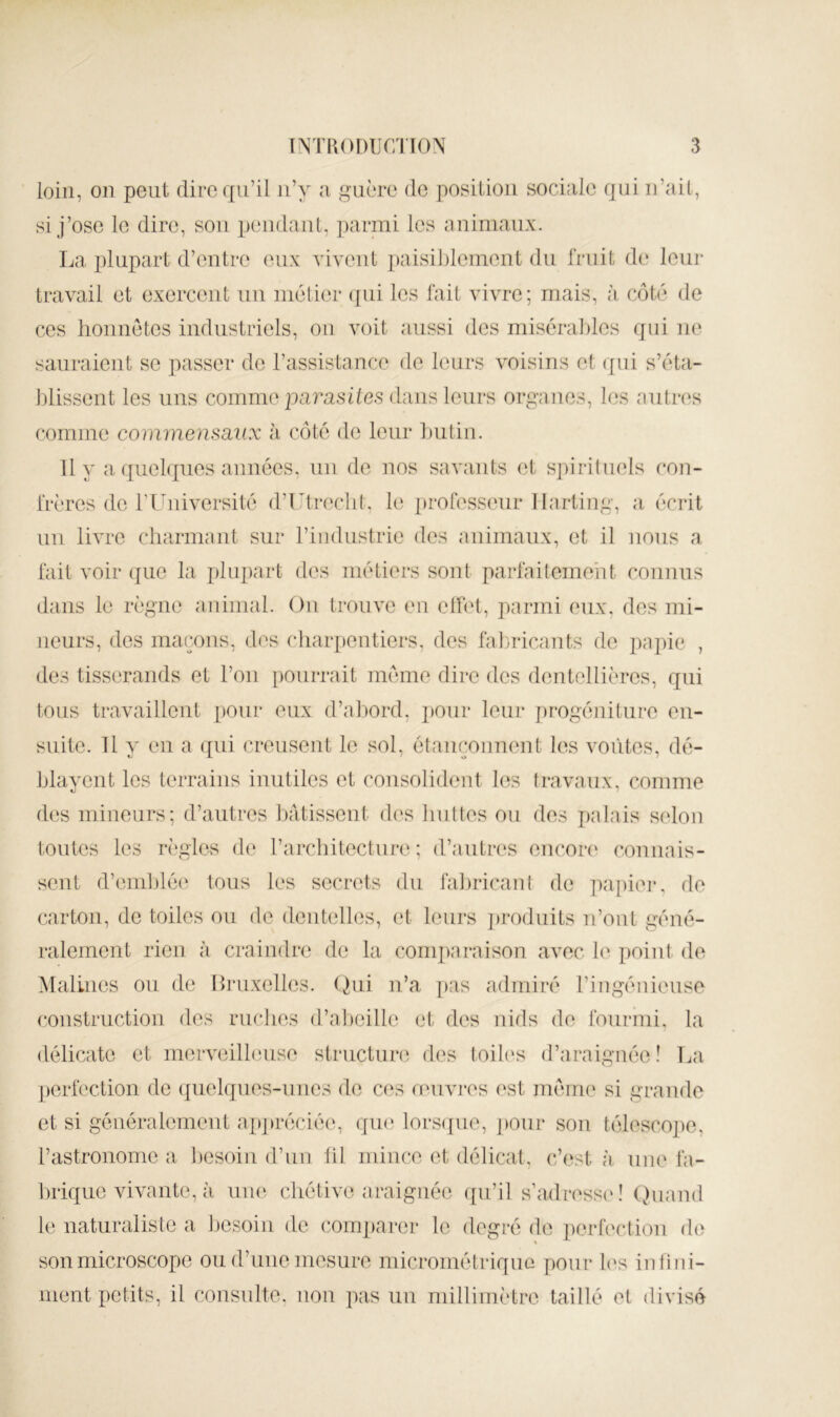 loin, on peut dire qu’il n’y a guère de position sociale qui n’ait, si j’ose le dire, sou pendant, parini les animaux. La plupart d’entre eux vivent paisi])leinent du fruit de* leur travail et exercent un métier (jiii les fait vivre; mais, à côté de ces honnêtes industriels, ou voit aussi des miséraldos qui ne sauraient se passer de l’assistance de leurs voisins et qui s’éta- blissent les uns comme pa?asile.s dans leurs organes, les mitres comme commensaux h côté de leur Initin. 11 y a quelques années, un de nos savants et sjiirituels con- frères de rUniversité d’Utreclit, le professeur llarting, a écrit un livre charmant sur riiidustrie des animaux, et il nous a fait voir (jue la plupart des métiers sont parfaitement connus dans le règne animal. Ou trouve en elhd, parmi eux, des mi- neurs, des maçons, des charpentiers, des fahadeants de papie , des tisserands et l’on ])Ourrait meme dire des dentellières, qui tous travaillent pour eux d’a])ord, j)Our leur progéniture en- suite. U y en a ([iii creusent le sol, étanconnent les vofites, dé- blayent les terrains inutiles et consolident les travaux, comme des mineurs; d’autres l)âtissent des liuttes ou des palais selon toutes les règles de l’architecture; d’autres encore' connais- sent d’emblée tous les secrets du faljricaut de papier, de carton, de toiles ou de dentelles, et leurs jeroduits n’out géné- ralement rien à craindre de la conq)araison avec 1(' point de Malines ou de Hruxelles. (hii n’a ]>as admiré l’ingénieuse construction des ruches (l’al)eille et des nids de fourmi, la délicate et merveilleuse structure des toih's d’araiguée! La perfection de (tuelques-iines de C('s reiivres est meme si grande et si généralement a[»jn*écié(g qin; lors(|ue, pour son télescope, rastronomc a l)esoin d’un hl mince et délicat, c’est à. une fa- brique vivante, à uiK', chétive araignée f[u’il s’adress('! (juand le naturaliste a besoin de comparer le degré de ])orfection de son microscope ou d’une mesure micrométrique pour les infini- ment petits, il consulte, non pas un millimètre taillé et divisé