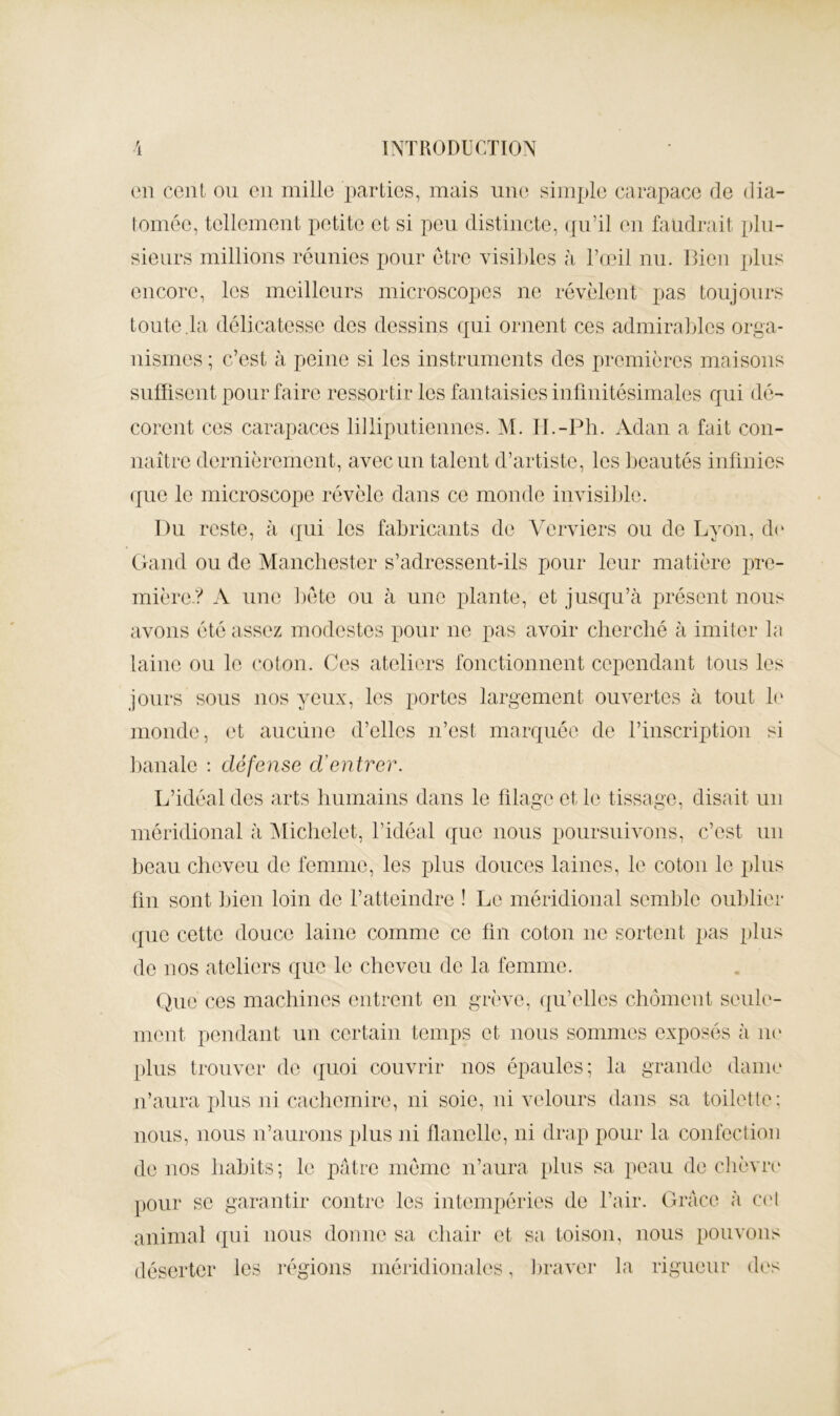 ('n ccnL ou en mille j^arties, mais une simple carapace de dia- lomée, tellement petite et si peu distincte, qu’il en faudrait plu- sieurs millions réunies pour être visil)les à l’œil nu. Bien j)lus encore, les meilleurs microscopes ne révèlent pas toujours toute,1a délicatesse des dessins qui ornent ces admirables orga- nismes ; c’est à peine si les instruments des premières maisons suffisent pour faire ressortir les fantaisies infmitésimales qui dé- corent ces carapaces lilliputiennes. M. H.-Ph. Adan a fait con- naître dernièrement, avec un talent d’artiste, les beautés infinies (jue le microscope révèle dans ce monde invisible. Du reste, à (jui les fabricants de Amrviers ou de Lyon, d(‘ Gaiid ou de Manchester s’adressent-ils pour leur matière pre- mière-? A une ])éte ou à une plante, et jusqu’à présent nous avons été assez modestes pour ne pas avoir cherché à imiter la laine ou le coton. Ces ateliers fonctionnent cependant tous les jours sous nos yeux, les portes largement ouvertes à tout b' monde, et auciine d’elles n’est marquée de rinscription si banale : défense d’entrer. L’idéal des arts humains dans le filage et le tissage, disait un méridional à Alichelet, l’idéal (jue nous poursuivons, c’est un beau cheveu de femme, les plus douces laines, le coton le plus fin sont hien loin de l’atteindre ! Le méridional semble oublier que cette douce laine comme ce fin coton ne sortent pas plus de nos ateliers que le cheveu de la femme. (hic ces machines entrent en grève, ([u’elles chôment seule- ment pendant un certain temps et nous sommes exposés à iii' plus trouver de quoi couvrir nos épaules; la grande dame ii’aura plus ni cachemire, ni soie, ni velours dans sa toilette: nous, nous ii’aurons plus ui flanelle, ni drap pour la confection de nos habits ; le pâtre même n’aura plus sa peau de chèvre' pour se garantir contre les intempéries de l’air. Grâce à C('l animal (jiii nous donne sa chair et sa toison, nous pouvons déserter les régions méridionales, l)raver la rigueur des