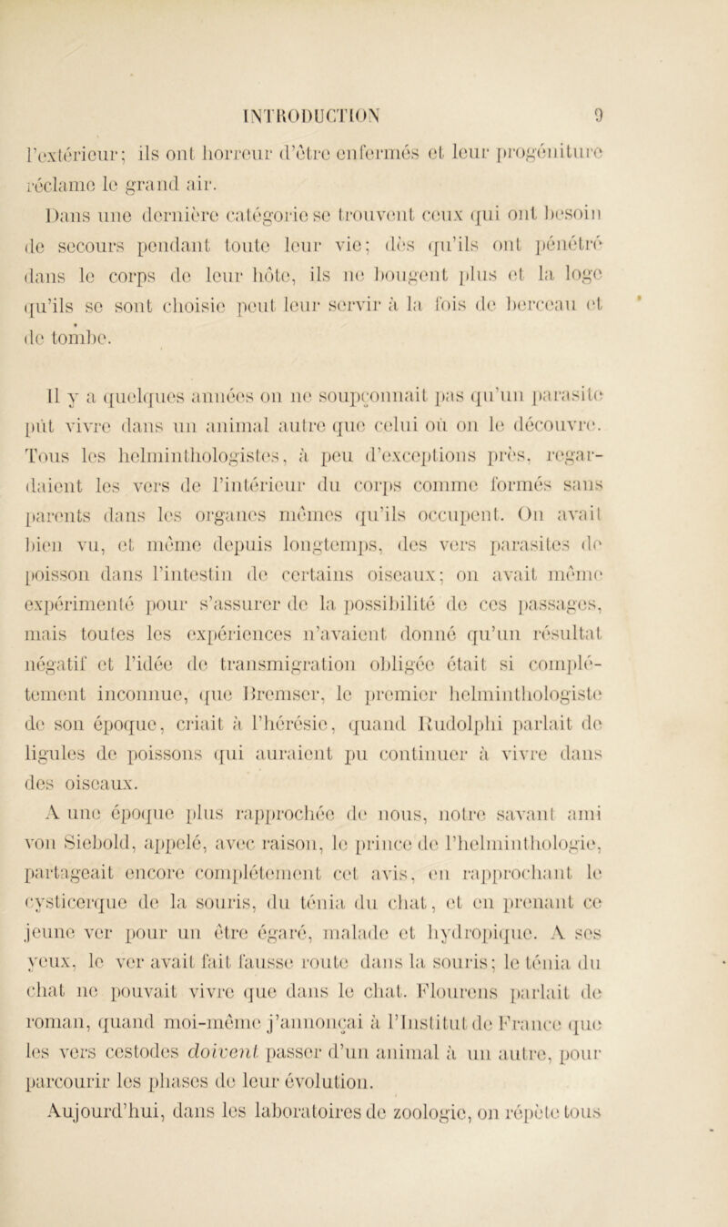 roxléricur; ils oui lioiTOur (rclre oiironiios cl leur f)i‘0^^éiiiluro roda me le grand air. Dans une (loriiièro calégoriose Irouvcait ceux ([ui oui besoin de secours peiidaiit toute leur vie; dès (fu’ils ont jiéiiétrè dans le corps de leur liôte, ils ne l)ougeut j)lus et la loge ([u’ils se sont clioisie peut leur servir à la fois de berceau vl « de tond)e. Il y a ([uelques auiiées ou ne soupçonnait ])as ({u’uii j)arasit(î [)ùt vivre dans un animal autre qm^ celui où ou l(i découvre. T(ms les lielmintliologisl(‘s, à peu d’exceptions près, regar- daient les vers de l’intérieur du corps comme ibrmés sans [tanmts dans les organes mêmes qu’ils occupent. On avait l)ien vu, et même depuis lougtenq)S, des vers parasites de [toisson dans l’intestin d(' certains oiseaux; on avait inêim* ex})érimenté pour s’assurer de la possibilité de ces ])assages, mais toutes les expériences ii’avaient donné qu’un résultat négatif et l’idée de transmigration obligée était si complè- tement inconnue, ([ue llremser, le premier belmiidbologistn de sou époque, caéait à l’bérésie, quand Kudolpbi parlait de ligules de poissons ([ui auraient pu continuer à vivre dans des oiseaux. A une époipie })lus rapprochée d(‘ nous, iiotn^ savant ami vou Siebold, appelé, avec raison, le prince de riielmiutbologie, [tartngeait encore conq)lét(mi(mt cet avis, (mi raj)procbant le (•ysticerque de la souris, du ténia du cliat, (d en prenant ce jeune ver pour un être égaré, malade et bydroj)i(jue. A ses yeux, le ver avait fait fausse route dans la souris; le ténia du chat ne pouvait vivre (jue dans le chat. Flourens ])arlait de roman, quand nioi-mêni(‘j’annonçai à l’Institut de France (jue les vers cestodes doivent passer d’un aidnial à un autre, pour parcourir les phases de leur évolution. Aujourd’hui, dans les laboratoires de zoologie, on répète tous