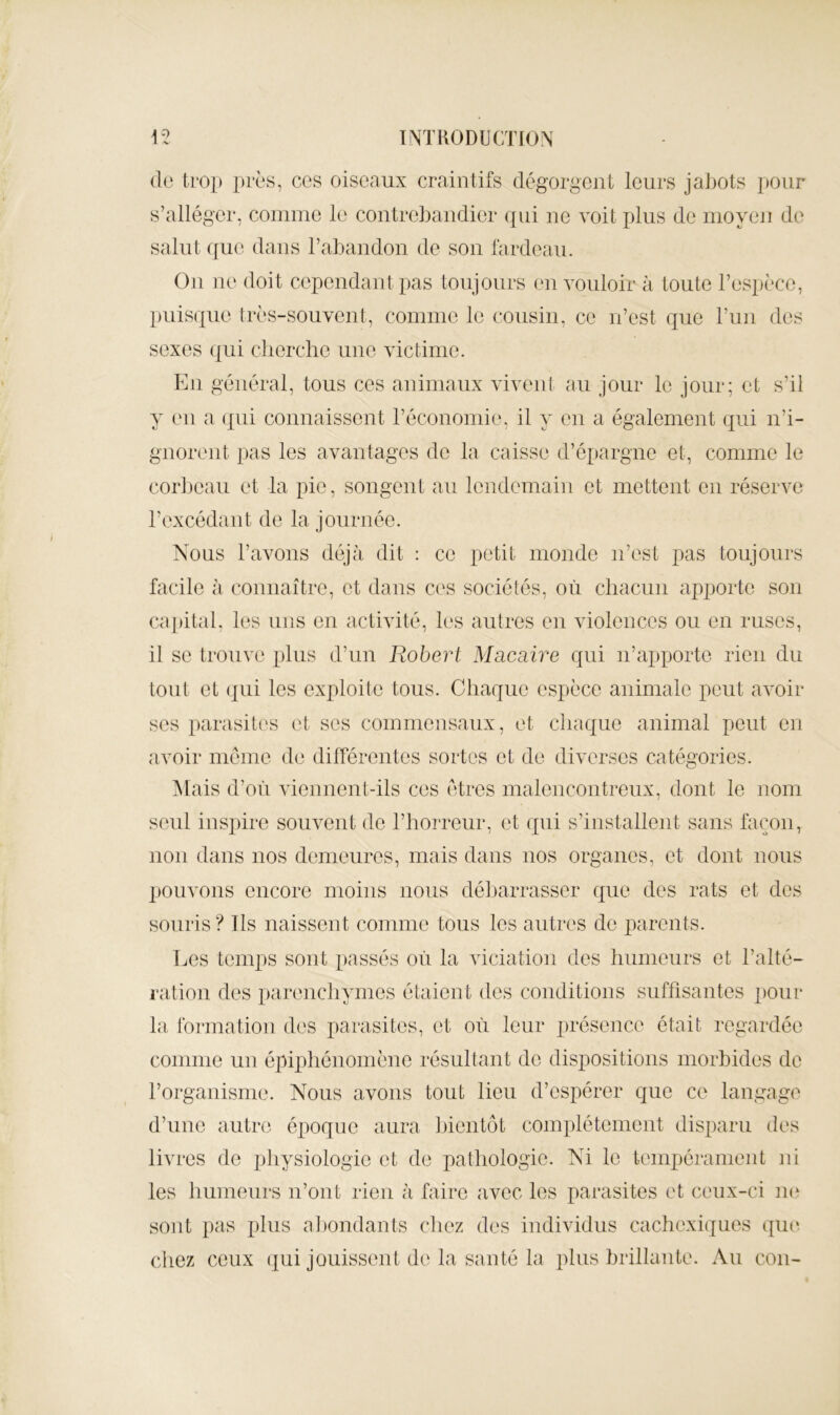 (le trop près, ccs oiseaux craintifs dégorgent leurs jaljots pour s’alléger, comme le contrehaudier qui ne voit plus de moyeu de salut (fue dans rabandon de sou fardeau. Ou ne doit cepeudautpas toujours eu vouloir à toute l’espèce, puisque très-souvent, comme le cousin, ce u’est que l’uu des sexes (|ui cherche une victime. Eu général, tous ces aiiimaux vivent au jour le jour; et s’il y eu a qui connaissent l’économie, il y en a également qui n’i- gnorent pas les avantages de la caisse d’épargne et, comme le coiijeau et la pie, songent au lendemain et mettent en réserve l’excédant de la journée. Nous l’avons déjà dit : ce petit monde n’est pas toujours facile à connaître, et dans ces sociétés, où chacun apporte son capital, les uns en activité, les autres eu violences ou en ruses, il se trouve plus d’un Robert Macaire qui n’apporte rien du tout et (jiii les exploite tous. Chaque espèce animale peut avoir ses parasites et ses commensaux, et chaque animal peut en avoir meme de différentes sortes et de diverses catégories. ^lais d’où viennent-ils ces êtres malencontreux, dont le nom seul inspire souvent de l’horreur, et qui s’installent sans façon, non dans nos demeures, mais dans nos organes, et dont nous pouvons encore moins nous déliarrasser que des rats et des souris ? Ils naissent comme tous les autres de parents. Les temps sont passés où la viciation des humeurs et l’alté- ratiou des parenchymes étaient des conditions suffisantes pour la Ibrmatioîi des parasites, et où leur présence était regardée comme un épiphénomène résultant de dispositions morhides de l’organisme. Nous avons tout lieu d’espérer que ce langage d’une autre époque aura hientôt complètement disparu des livres de physiologie et de pathologie. Ni le tempérament ni les humeurs n’ont rien à faire avec les parasites et ceux-ci m‘ sont pas plus aliondants cliez des individus cachcxi(jues que chez ceux qui jouissent de la santé la plus hrillaute. Au cou-