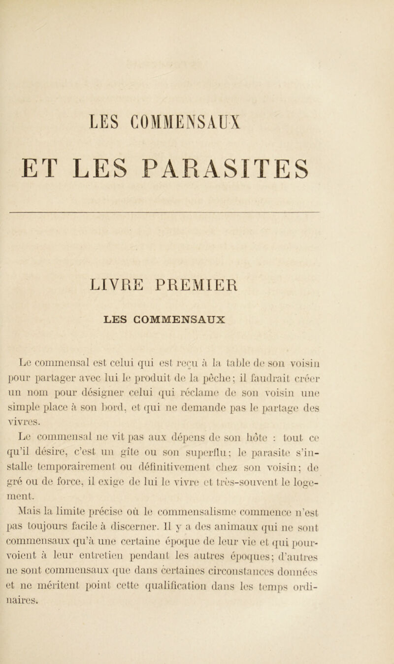 LES COMMENSAUX ET LES PARASITES LIVRE PREMIER LES COMMENSAUX Le coinmensal est celui qui esl i*(‘ru à la table d(‘ sou voisin ])Our partager avec lui 1(^ j)ro(luit d(i la pèche; il faudrait ciri'r un nom pour désigner celui qui réclaiiK^ de sou voisin uii(‘ simple place à sou l)onl, (3t ([ui demande pas 1(‘ jjarlage des vivres. Le commensal ne vit ])as aux déiieiis de sou bote : tout ce qu’il désire, c’est un gîte ou sou siqundlu; le parasite s’in- stalle temporairenieid ou détinitiveiiKMit chez sou voisin; de gré ou de force, il exige d(‘ lui le vivre et très-souvimt le loge- ment. Xlais la limite précise où U) commensalisiiK' commence n’est pas toujours facile à discerner. U y a des animaux (jiii ne sont commensaux qu’à une certaine épo([ue de leur vie et ([ui [)our- voient à leur entretien pendant les autres é])0([ues; d’autres ne sont commensaux que dans certaines circoiistaiices données et ne méritent point cette qualification dans les tenq)s ordi- naires.