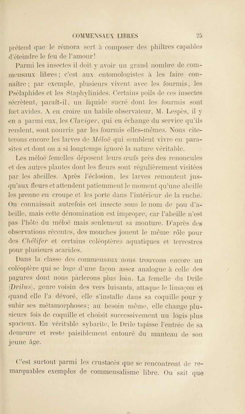 prétend que le rémora sert à eoiiiposer des pliiltrcs ra])al)l(is d’éteindre le feu de raïuour! Parmi les insect(‘s il doit v avoir un qrand nomljre de coiii- meusaux lil)res ; c’est aux entomologish's à les faire con- naître; par exeui})l(‘, plusieurs viv(‘ii( avc'c les fourmis, les Psélaphides et les Staj)hylinides. (’ertains poils de c(cs insectes sécrètent, ])araît-il, un liquide sucré dont les fouriuis sont fort avides. A (ui croire un lialiile ohservaUuir, M. L(‘spès, il y en a parmi eux, les CAiivifjer^ ([ui eu échange du service ([u’ils rendent, sont nourris ])ar les fourmis (dles-mémes. Nous cite- terous encore les lai'ves d(‘ Méloc ({ui semhhnit vivre en para- sites et dont 0]i a si longtemps ignoré la uatiin* véritable. Les méloè femelles déposent hnirs onifs près des îenoncules <d des autres plantes dont les Heurs sont régulièrement visitées par les abeilles. Après l’éclosion, les larves remontent jus- (fu’aux Heurs et attendent patieiuuKnit b‘ moment qu’une abeille les prenne on croupe et b's porte dans l’intéricnir de la ruche. Ou connaissait autrefois cet insecte sous le nom d(‘ pou d’a- beille, mais cette dénominaliou est iru])ropre, car l’abeille ii’esL pas riuM(‘ du méloè mais seulement sa moiitime D’jq)rès d('s observations récentes, des moucln's jouent le méiiui rôle pour des Chélifer et certains coléo])tèr(\s atjuatiques vi terrestres pour plusieurs acarides. Dans la classe des commensaux nous trouvons encore un coléoptère (]ui se loge d’iim; façon assc'z analogiu' à celbi d('.s pagures dont nous ])arl('roiis ])bis loin. La léuielle du Drile [Drihis), genre voisin d(‘s vers luisants, attaqiu' le limaçon et quand elle l’a dévoré, ell(‘ s’installe dans sa co(piille pour y subir ses métaniori)boses; au besoin même, elle cliange ])lu- sieurs lois d(3 coquille et choisit successivemeut nu logis ])lus spacieux. En véritable sybarite, le \ )\iU) tapisse l’entrée de sa d(‘meure et i*este ])aisible]iient eutouré du manteau de sou jeune âge. O’est surtout parmi les crustacés ([ue se rciicoutreut de re- marquables exemj)lcs de commensalisme libre. Ou sait que