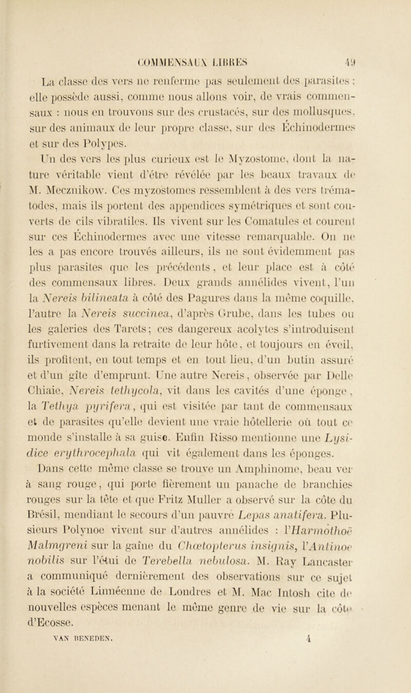 COAl^JENSALX JAHKES La classe des vers ne reiirerim; ])as seuleineiiL des parasites : elle possède aussi, connue nous allons voir, de vrais coininen- saux : nous en trouvons sur des crnstacés, sur des niollns(]n(‘s. f sur des animaux de leur propre classe, sur des Lchinoderines et sur des Polypes. Un des vers les plus curieux (‘sl le Alyzostoine, dont la na- ture vérital)le vient d’étre révélée par les beaux travaux d(‘ M. Alecziiikow. Ces invzostomes ressemblent à des vers tréma- todes, mais ils portent des appendices symétriques et sont cou- verts de cils vibratiles. Ils vivent sur les Comatules et connaît f sur ces Echinodermes avec une vitesse remarqua])le. On ne les a pas encore trouvés ailleurs, ils ne sont évidemment pas plus parasites que les jirécédents, et leur [ilace est à côté des commensaux libres. Deux grands annélides vivent, rnn la Xereis bilincata h côté des Pagures dans la meme coquille, l’autre la Xereis succinea, d’après (trube, dans les tubes on les galeries desTarets; ces dangereux acolytes s’introduisent furtivement dans la retraite de leur hôte, et toujours en éveil, ils profitent, en tout temps et en tout lieu, d’un butin assuré et d’un gîte d’emprunt. Une autre Nereis, observée par l)cll(‘ Chiaie, Xereis telhyeola, vit dans les cavités d’une éi)ong(‘, la Tethya pyrifera, (jui est visitée par tant d(‘. commensaux et de parasites qu’elle devient niu^ vraie hôtellerie où tout C(' monde s’installe à sa guise. Enfin Risso mentionne une Lysi- dice erythrocephahi ({ui vit également dans les éi)onges. Dans cette meme classe se trouve un Anq)liinome, beau ver à sang rouge, qui porte fièrement un panache de branchies rouges sur la tète et ([ue Eritz Aluller a observé sur la côte du Brésil, mendiant le secoui's d’un ])auvre Lepas anatifera. Plu- sieurs Polynoe vivent sur d’autres annélides : Vllarmolhoë Malmyreni sur la gaine du Chœloplerus insi(j)iis, VAnliiioe nohilis sur Téfiii de Terebellu nebulosa. M. Ray Lancaster a communiqué dernièrement des observations sur ce sujet à la société Linnécnne de Londres et M. Mac Intosli cite d(* nouvelles espèces menant le meme genre de vie sur la côt(> d’Ecosse. VAN IIENEDEN.