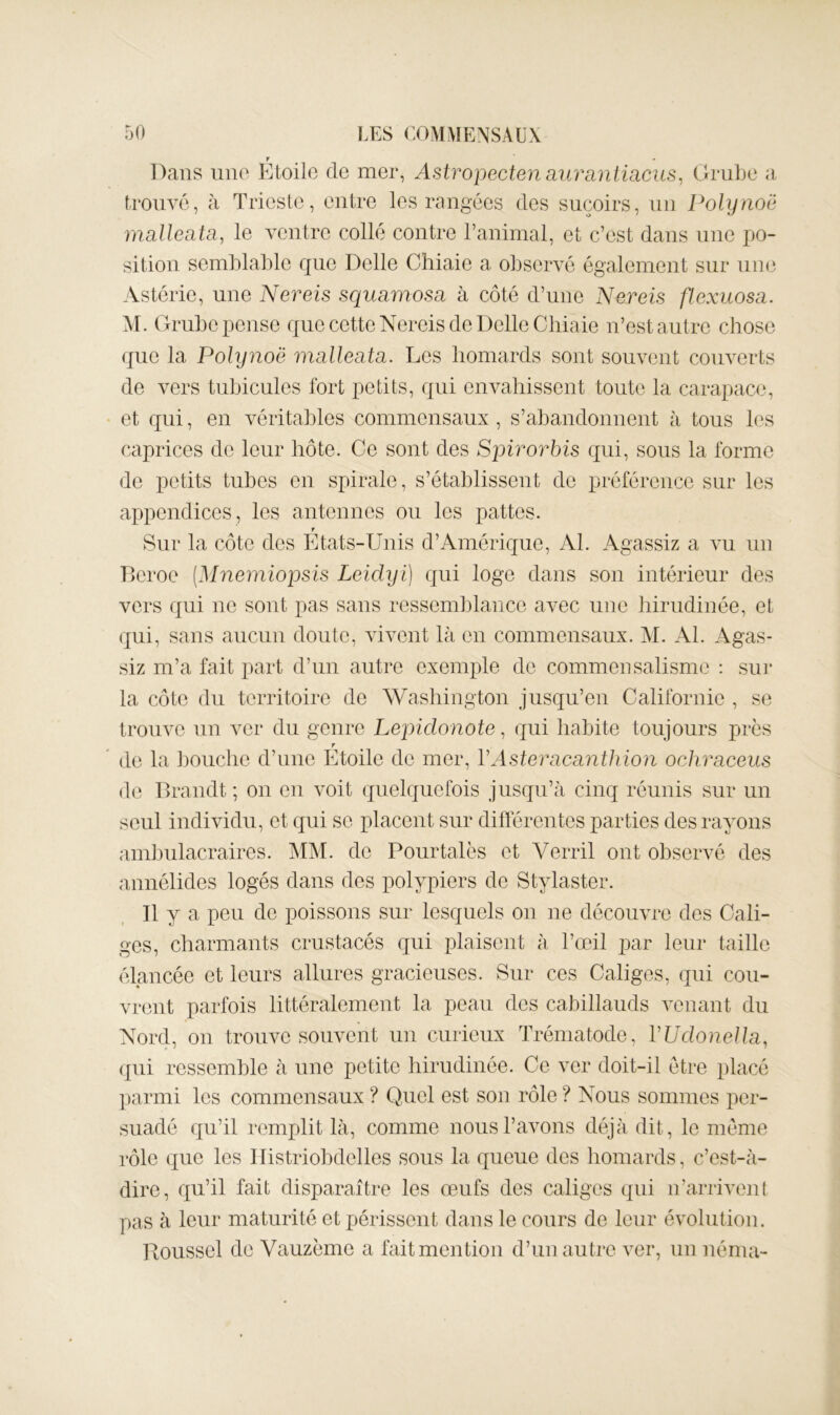 Dans lino Etoile de mer, Astropectejiaiirantiacus^ Grube a trouvé, à Trieste, entre les rangées des suçoirs, un Polynoë mallecita, le ventre collé contre l’animal, et c’est dans une jjo- sition semblable que Delle Cîiiaie a observé également sur iiu(3 Astérie, une Nereis squamosa à côté d’une Nereis flexuosa. AI. Grube pense que cette Nereis de Delle Gliiaie n’est autre chose que la Polynoë malleata. Les homards sont souvent couverts de vers tubicules fort petits, qui envahissent toute la carapac(3, et qui, en véritables commensaux, s’abandonnent à tous les caprices de leur hôte. Ce sont des Spirovbis qui, sons la forme de petits tubes en spirale, s’établissent de préférence sur les appendices, les antennes ou les pattes. f Sur la côte des Etats-Unis d’Amérique, Al. Agassiz a vu un Dcroe (Mnemiopsis Leiclyi) qui loge dans son intérieur des vers ({ui ne sont pas sans ressem])lance avec une hirudinée, et (]iii, sans ancnn doute, vivent là en commensaux. AI. Al. Agas- siz m’a fait part d’un antre exemple de commensalisme : sur la côte du territoire de Washington jusqu’en Californie , se trouve un ver du genre Lepiclonote, qui habite toujours près r de la J)ouche d’une Etoile de mer, VAsteraca7ithion ochraceus de Brandt ; on en voit (quelquefois jusqu’à cinq réunis sur un seul individu, et qui se placent sur différentes parties des rayons am]3iilacraires. AIAI. de Pourtalès et Verril ont observé des annélides logés dans des polypiers de Stylaster. Il y a peu de poissons sur lesquels on ne découvre des Cali- ges, charmants crustacés qui plaisent à l’œil par leur taille (Mancée et leurs allures gracieuses. Sur ces Caliges, qui cou- vrent parfois littéralement la peau des cabillauds venant du Nord, on trouve souvent un curieux Trématode, VUdonella, (qui ressemble à une petite hirudinée. Ce ver doit-il être placé parmi les commensaux ? Quel est son rôle ? Nous sommes per- suadé qu’il remplit là, comme nous l’avons déjà dit, le môme rôle que les Ilistriobdelles sous la queue des homards, c’est-à- dire, qu’il fait disparaître les œufs des caliges qui n’arrivent pas à leur maturité et périssent dans le cours de leur évolution. Roussel de Vauzème a fait mention d’un autre ver, un nérna-