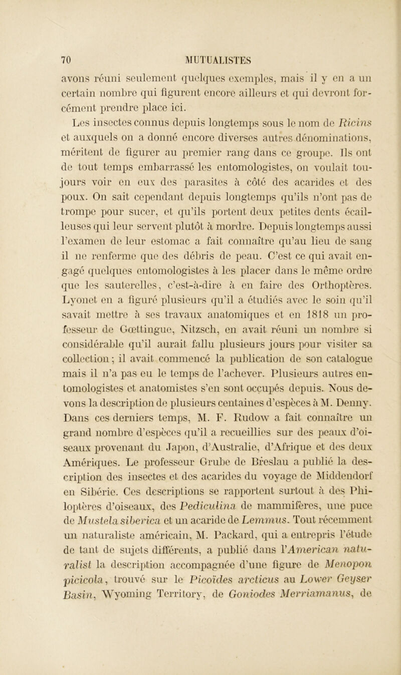 avons réuni scnlcmcnt quelques exemples, mais il y en a un certain nombre qui figurent encore ailleurs et qui devront for- cément prendre place ici. Les insectes connus depuis longtemps sous le nom de Ricins et auxquels on a donné encore diverses autres dénominations, méritent de figurer au premier rang dans ce groupe. Ils ont de tout temps embarrassé les entomologistes, on voulait tou- jours voir en eux des parasites à côté des acarides et des poux. On sait cependant depuis longtemps qu’ils n’ont pas de trompe pour sucer, et qu’ils portent deux petites dents écail- leuses qui leur servent plutôt à mordre. Depuis longtemps aussi l’examen de leur estomac a fait connaître qu’au lieu de sang il ne renferme que des déljris de peau. C’est ce qui avait en- gagé quebjues entomologistes à les idacer dans le meme ordre que les sauterelles, c’est-à-dire à en faire des Orthoptères. Lyonet en a figuré plusieurs qu’il a étudiés avec le soin qu’il savait mettre à ses travaux anatomiques et en 1818 un pro- fesseur de Gœttiligue, Nitzsch, en avait réuni un nomlDre si considérable qu’il aurait fallu plusieurs jours pour visiter sa collection ; il avait commencé la pnblication de son catalogue mais il n’a pas eu le temps de l’achever. Plusieurs autres en- tomologistes et anatomistes s’en sont occupés depuis. Nous de- vons la description de plusieurs centaines d’espèces à M. Denny. Dans ces derniers temps, M. F. Rudow a fait connaître un grand nombre d’espèces qu’il a recueillies sur des peaux d’oi- seaux provenant du Japon, d’Australie, d’Afrique et des doux Amériques. Le professeur Grube de Bfeslau a publié la des- cription des insectes et des acarides dn voyage de Middendorf en Sibérie. Ces descriptions se rapportent surtout à des Phi- loptères d’oiseaux, des Pediculina de mammifères, une puce de Mnstela sibevica et un acaride de Lemmus. Tout récemment un naturaliste américain, M. Packard, qui a entrepris fétude de tant do sujets différents, a publié dans VAmericdin natu- ralist la description accompagnée d’une figure de Menopori picicola^ trouvé sur le Picoïcles arcticus au Power Geyser Basin^ Wyoming Territory, de Goniodes Merriamanus^ de