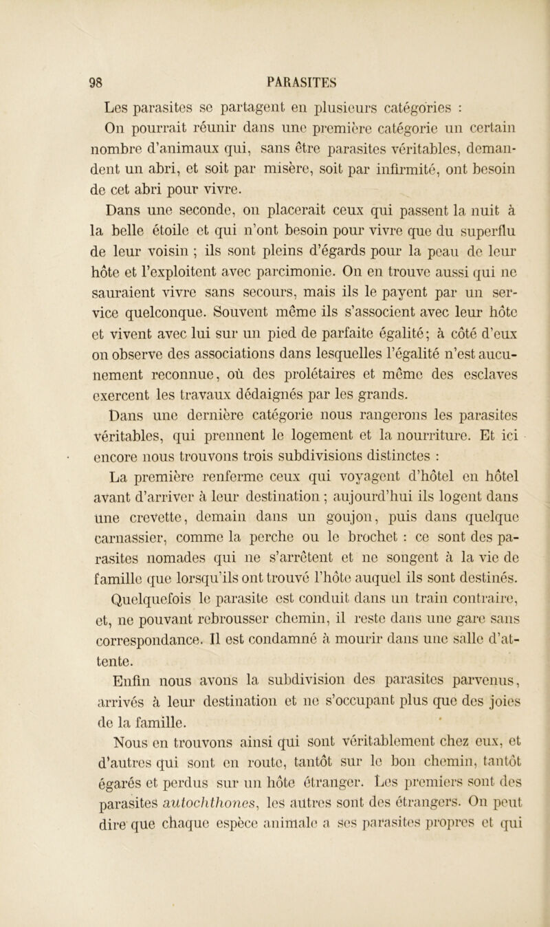 Les parasites se partagent en plusienrs catégories : On pourrait réunir dans une première catégorie un certain nombre d’animaux qui, sans être parasites véritables, deman- dent un abri, et soit par misère, soit par infirmité, ont besoin de cet abri pour vivre. Dans une seconde, on placerait ceux qui passent la nuit à la belle étoile et qui n’ont besoin pour vivre que du superflu de leur voisin ; ils sont pleins d’égards pour la peau de leur hôte et l’exploitent avec parcimonie. On en trouve aussi qui ne sauraient vivre sans secours, mais ils le payent par un ser- vice quelconque. Souvent même ils s’associent avec leur hôte et vivent avec lui sur un pied de parfaite égalité ; à côté d’eux on observe des associations dans lesquelles l’égalité n’est aucu- nement reconnue, où des prolétaires et môme des esclaves exercent les travaux dédaignés par les grands. Dans une dernière catégorie nous rangerons les parasites véritables, qui prennent le logement et la nourriture. Et ici encore nous trouvons trois subdivisions distinctes ; La première renferme ceux qui voyagent d’hôtel en hôtel avant d’arriver à leur destination ; aujourd’hui ils logent dans une crevette, demain dans un goujon, puis dans quelque carnassier, comme la perche ou le brochet : ce sont des pa- rasites nomades qui ne s’arrêtent et ne songent à la vie de famille que lorsqu’ils ont trouvé l’iiôte auquel ils sont destinés. Quelquefois le parasite est conduit dans un train contraire, et, ne pouvant rebrousser chemin, il reste dans une gare sans correspondance. Il est condamné h mourir dans une salle d’at- tente. Enfin nous avons la subdivision des parasites parvenns, arrivés à leur destination et ne s’occupant plus que des joies de la famille. Nous en trouvons ainsi qui sont véritablement chez eux, et d’autres qui sont en route, tantôt sur le bon chemin, tantôt égarés et perdus sur un hôte étranger. Les premiers sont des parasites autochthones^ les autres sont des étrangers. On peut dire que chaque espèce animale a ses parasites propres et qui