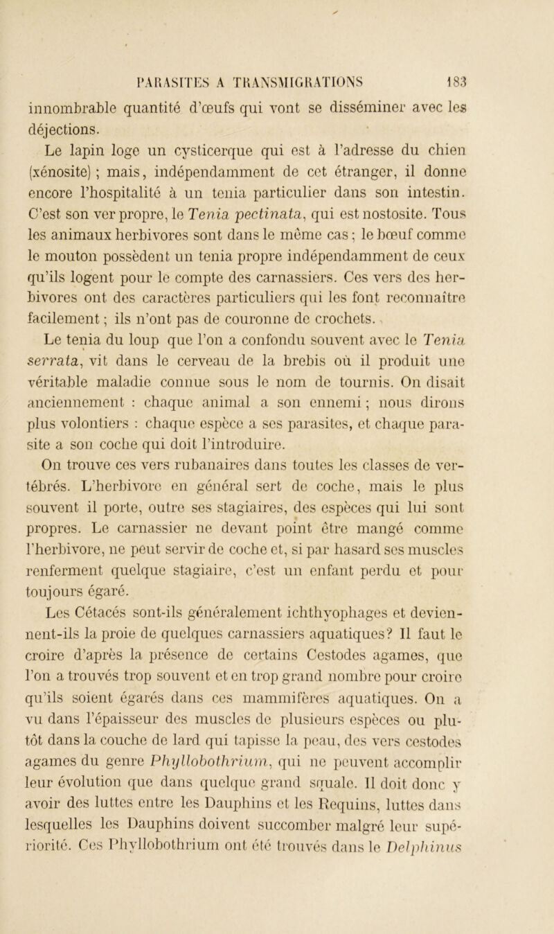 innombrable quantité d’œufs qui vont se disséminer avec les déjections. Le lapin loge un cysticerque qui est à l’adresse du chien (xénosite); mais, indépendamment de cet étranger, il donne encore l’hospitalité à un ténia particulier dans son intestin. C’est son ver propre, le Ténia pectinata^ qui est nostosite. Tous les animaux herbivores sont dans le meme cas ; le bœuf comme le mouton possèdent un ténia propre indépendamment de ceux qu’ils logent pour le compte des carnassiers. Ces vers des her- bivores ont des caractères particuliers qui les font reconnaître facilement ; ils n’ont pas de couronne de crochets. Le ténia du loup que l’on a confondu souvent avec le Ténia serraia, vit dans le cerveau de la brebis où il produit une véritable maladie connue sous le nom de tournis. On disait anciennement : chaque animal a son ennemi ; nous dirons plus volontiers : chaque espèce a ses parasites, et chaque para- site a son coche qui doit l’introduire. On trouve ces vers rubanaires dans toutes les classes de ver- tébrés. L’herbivore en général sert de coche, mais le plus souvent il porte, outre ses stagiaires, des espèces qui lui sont propres. Le carnassier ne devant point être mangé comme Eherbivore, ne peut servir de coche et, si par hasard scs muscles renferment quelque stagiaire, c’est un enfant perdu et pour toujours égaré. Les Cétacés sont-ils généralement ichthyophages et devien- nent-ils la proie de quelques carnassiers aquatiques? Il faut le croire d’après la présence de certains Cestodes agames, que l’on a trouvés trop souvent et en trop grand nombre pour croire qu’ils soient égarés dans ces mammifères aquatiques. On a vu dans l’épaisseur des muscles de plusieurs espèces ou plu- tôt dans la couche de lard qui tapisse la peau, des vers cestodes agames du genre Phyllobotimum, qui ne i)euvent accomplir leur évolution que dans quelque grand squale. Il doit donc y avoir des luttes entre les Dauphins et les Requins, luttes dans lesquelles les Dauphins doivent succomber malgré leur supé- riorité. Ces Phyllobothriurn ont été trouvés dans le DeJpJnnus