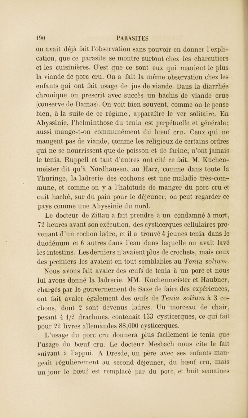 on avait déjà fait l’observation sans pouvoir en donner l’expli- cation, que ce parasite se montre surtout chez les charcutiers et les cuisinières. C’est que ce sont eux qui manient le plus la viande de porc cru. On a fait la meme observation chez les enfants qui ont fait usage de jus-de viande. Dans la diarrhée chronique on prescrit avec succès un hachis de viande crue (conserve de Damas). On voit bien souvent, comme on le pense bien, à la suite de ce régime, apparaître le ver solitaire. En Abyssinie, l’helminthose du ténia est perpétuelle et générale; aussi mange-t-on communément du bœuf cru. Ceux qui ne mangent pas de viande, comme les religieux de certains ordres qui ne se nourrissent que de poisson et de farine, n’ont jamais le ténia. Ruppell et tant d’autres ont cité ce fait. M. Küchen- meister dit qu’à Nordhausen, au Harz, comme dans toute la Thuringe, la ladrerie des cochons est une maladie très-com- mune, et comme on y a l’habitude de manger du porc cru et cuit haché, sur du pain pour le déjeuner, on peut regarder ce pays comme une Abyssinie du nord. Le docteur de Zittau a fait prendre à un condamné à mort, 72 heures avant son exécution, des cysticerques cellulaires pro- venant d’un cochon ladre, et il a trouvé 4 jeunes ténia dans le duodénum et 6 autres dans l’eau dans laquelle on avait lavé les intestins. Les derniers n’avaient plus de crochets, mais ceux des premiers les avaient en tout semblables au Ténia solium. t Nous avons fait avaler des œufs de ténia à un porc et nous lui avons donné la ladrerie. MM. Küchenmeister et Haubner, chargés par le gouvernement de Saxe de faire des expériences, ont fait avaler également des œufs de Ténia solium à 3 co- chons, dont 2 sont devenus ladres. Un morceau de chair, pesant 4 1/2 drachmes, contenait 133 cysticerques, ce qui fait pour 22 livres allemandes 88,000 cysticerques. L’usage du porc cru donnera plus facilement le ténia que l’usage du bœuf cru. Le docteur Mesbach nous cite le fait suivant à l’appui. A Dresde, un père avec ses enfants man- geait régulièrement au second déjeuner, du bœuf cru, mais un jour le bœuf est remplacé par du porc, et huit semaines