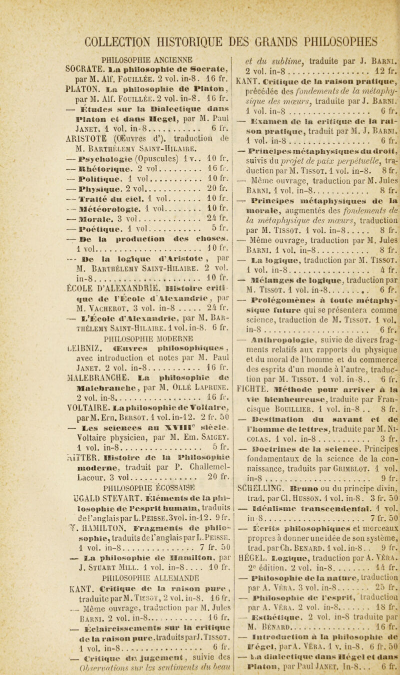 COLLECTION HISTORIQUE DES GRANDS PHILOSOPHES • PHILOSOPHIE ANCIENNE SOCRATE. Ija philosophie de Socrate, par M. Alf. Fouillée. 2 vol. in-8. 16 fr. PLATON. I>a philosophie de Platon, par M. Alf. Fouillée. 2 vol. in-8. 16 fr. , — l'itudcs sur la Wiaicctique clans Platon et dans Hegel, par M. Pauli Janet. 1 vol. in-8 6 fr. ARISTOTE (CEuvres d’). traduction de M. Barthélemy Saint-Hilaire. — Psychologie (Opuscules) 1 v. . 10 fr. — Rhétorique. 2 vol . 16 fc. — Politique. 1 vol . 10 fr. — PliysiqBie. 2 vol . 20 fr. -- Tï’aité du ciel. 1 vol . 10 fr. --.Météorologie. 1 vol . 10 fr. — MoB’alc. 3 vol . 24 fr. — Poétique. 1 vol . 5 fr. — Ile la production des choses. 1 vol JOfr. aie la logique d’Aristote , par M. Barthélemy Saint-Hilaire. 2 vol. in-8 10 fr. ÉCOLE D’ALEXANDRIE. Mîstoire criii- que de l’BIcole d’Alexandrie, par M. Vacherot. 3 vol. in-8 21 fr. — ïi’Kcole d’Alexandrie, par M. BAR- THÉLEMY Saint-Hilaire. 1vol.in-8. 6 fr. PHILOSOPHIE MODERNE LEIBNIZ, tlluvres philosophiques, avec introduction et notes par M. Paul Janet. 2 vol. in-8 16 fr. MALEBBANCHE. I>a philosophie de malebraiiche, par M. Ollé Laprune. 2 vol. in-8 16 fr. VOLTAIRE. I.a piiiiosophie de Voltaire, parM.Ern. Bersot, 1 vol.in-12. 2 fr. 50 — Ves sciences au AVIil® sièeîe. Voltaire physicien, par M. Em. Saigey. 1 vol. in-8 5 fr, AîTTER. Histoire de la Philosophie moderne, traduit par P. Challemcl- Lacour. 3 vol 20 fr, PHILOSOPHIE ÉCOSSAISE UGALD STEVABT. Vllémcnts de la phi- losophie de l’esprit humain, traduits del’anglaispar L.PEisse.3vo1. in-12. 9 fr, T. HAMILTON. Fragments de philo- sophie, traduits de l’anglais par L.Peisse, 1 vol. in-8 7 fr. 50 — î.a philosophie de SBamilton, par J. Stuart Mill. 1 vol. in-8. ... 10 fr. PHILOSOPHIE ALLEMANDE KANT. Critique »le la raison pure , traduite par M.Tieroï, 2 vol. in-8. 16 fr. — - Même ouvrage, traduction par M. Jules Rarni. 2 vol. in-8... 16 fr. — éclaircissements sur la critique <ie la raison pure.traduitsparJ.TissoT. 1 vol. in-8 0 fr. — Critiqîîe diA jugcïuent, suivie des et du sublime^ traduite par J. Barni. 2 vol. in-8 12 fr. KANT. Critique de la raison pratique, précédée des fondements de la métaphy- sique des mœurSj traduite par J. Barni. 1 vol. in-8 6 fr. — éxameii de la critique de la rai- son pratique, traduit par M. J. Barni. 1 vol. in-8 6 fr, — B*rincipesmétaphysi<iues du droit, suivis ù\\ projet de paix perpétuelle^ tra- duction par M. Tissot. 1 vol. in-8. 8 fr. — Même ouvrage, traduction par M. Jules Barni. 1 vol. in-8 8 fr. -T- Principes Buctaphysiques de la morale, augmentés des fondements de la métaphysique des mœurs^ traduction par M. Tissot. 1 vol. in-8 8 fr. — Même ouvrage, traduction par M. Jules Barni. 1 vol. in-8 8 fr. — I.a logique, traduction par M. Tissot. 1 vol. in-8 A fr. — Mélanges de logique, traduction par M. Tissot. 1 vol. in-8 6 fr. — Prolégomènes à toute métaphy- sique future qui se présentera comme science, traduction de M. Tissot. 1 vol. in-8 6 fr. — AEilhropologie, suivie de divers frag- ments relatifs aux rapports du physique et du moral de l’homme et du commerce des esprits d’un monde à l’autre, traduc- tion par M. Tissot. 1 vol. in-8.. 6 fr. FICIITE. Méthode pouB* arriver à la Bie hieiiheiBroiBse, traduite par Fran- cisque Bouillier. 1 vol. in-8 . . 8 fr. — Eïestiuatioii du savant et de B’homme de lettres, traduite par M. Ni- colas. 1 vol. in-8 3 fr. — ËEoctriues »îe la science. Principes fondamentaux de la science de la con- naissance, traduits par Grimblot. 1 vol. in-8 9 fr. SCHELLING. Itruiio ou du principe divin, trad. par Cl. Husson. 1 vol. in-8. 3 fr. 50 — Idéalisme ti'anscendental. 1 vol. in-8 7 fr. 50 — ECerits pliiiosophiqucs et morceaux propres à donner une idée de son système, trad. par Ch. Bénard. 1 vol. in-8. . 9 fr. HÉGEL. S.ogtque, traduction par A. VÉR.4. 2^^ édition. 2 vol. in-8 14 fr. — Philosophie de la nature, traduction par A. Véra. 3 vol. in-8 25 fr. — Philosophie ilr l’esprit, traduction par A, VÉRA. 2 vol. iii-8 18 fr. —- Fisthétiqiie. 2 vol, in-8 traduite par M. Bénard 16 fr. — iBitroductiou à la pliilosopliir de irégei, parV. Véra. 1 v. in-8. 6 fr. 50 — lia dialcctit|ue dans llégel et «lasts