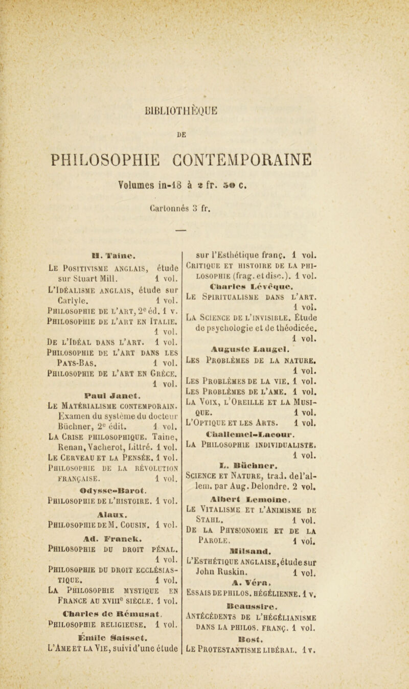 I BlBLIOTllKOUE DE PHILOSOPHIE CONTEMPORAINE Volumes in-18 à « fr. so c. Cartonnés 3 fr. II. Taine. Le Positivisme anglais, étude sur Stuart Miü. 1 vol. L’Idéalisme anglais, étude sur Carlyle. 1 vol. Philosophie de l’art, 2°éd. 1 v. Philosophie de l’art en Italie. 1 vol. De l’Idéal dans l’art. 1 vol. Philosophie de l’art dans les Pays-Bas. 1 vol. Philosophie de l’art en Grèce. 1 vol. I*uul Janet. Le Matérialisme contemporain. Examen du système du docteur Büchner, 2® édit. i vol. La Crise philosophique. Taine, Renan, Yacherot, Littré. 1vol. Le Cerveau et la Pensée. 1 vol. Philosophie de la révolution française. 1 vol. Ocly^Ne-llarot. Philosophie DE l’histoire. 1 vol. Alaux. Philosophie DE M. Cousin. 1 vol. Ad. Franck. Philosophie du droit pénal. 1 vol. Philosophie du droit ecclésias- tique. 1 vol. La Philosophie mystique en France au xviii® siècle, i vol. Charles de Réiuusat. Philosophie religieuse. 1 vol. Finilc jSIaissct. L’Ame ET la Yie, suivi d’une étude sur l’Esthétique franç. 1 vol. Critique et histoire de la phi- losophie (frag. et dise.). 1vol. Ckiarle»* liévèqiio. Le Spiritualisme dans l’art. 1 vol. La Science de l’invisible. Étude de psychologie et de théodicée. 1 vol. Augii»«te Caugel. Les Problèmes de la nature, 1 vol. Les Problèmes de la vie. 1 vol. Les Problèmes de l’ame. 1 vol. La Voix, l’Oreille et la Musi- que. 1 vol. L’Optique et les Arts. 1 vol. Challeniel-Iiacour. La Philosophie individualiste. 1 vol. li. Ilücliner. Science et Nature, trad. del’al- lem. par Aug. Delondre. 2 vol. Albert lienioinc. Le Vitalisme et l’Animisme de Stahl. 1 vol. De la Physionomie et de la Parole. i vol. Alil^and. L’Esthétique anglaise,étude sur John Ruskin. 1 vol. A. A'éra, Essais de philos, hégélienne. 1 v. Ileaii<i4(i»ire. Antécédents de l’hégélianisme DANS LA philos. FRANÇ. 1 VOl. llo»«t. Le Protestantisme libéral. 1 v. t