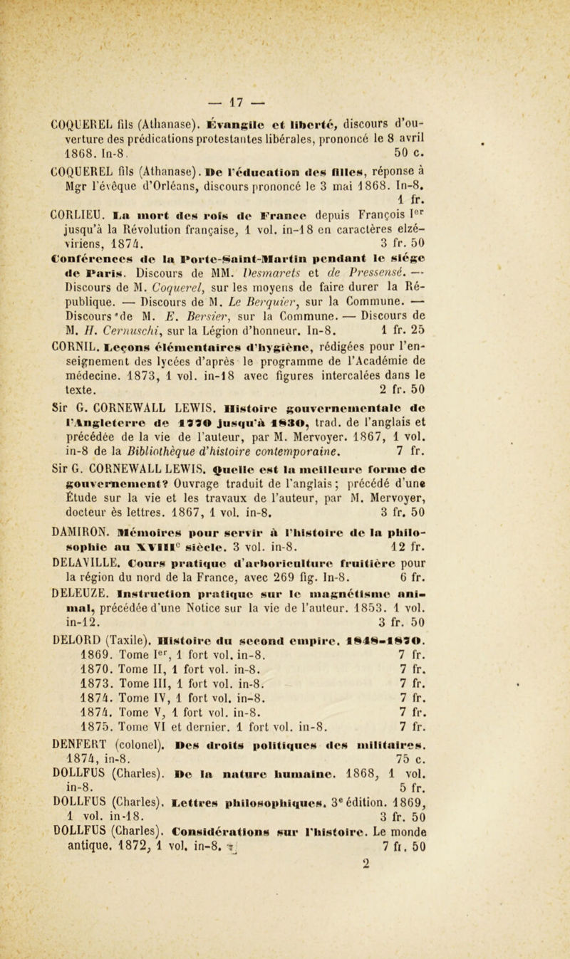 COQL'EREL fils (Atlianase). l<]van;;ile et libert/î, discours d’ou- verture des prédications protestantes libérales, prononcé le 8 avril 1868. In-8. 50 c. COQÜEREL fils (Alhanase). Ile réducation des filles, réponse à Mgr révoque d’Orléans, discours prononcé le 3 mai J 868, In-8, 1 fr. CORLIEU. I^a mort des rois île France depuis François jusqu’à la Révolution française, 1 vol. in-18 en caractères elzé- viriens, 187à. 3 fr. 50 Conférences de la Forlc-^^alnt-Itlarfin pendant le siège de l*aris. Discours de MM. Desmarets et de Pressensé. — Discours de M. Coquerel, sur les moyens de faire durer la Ré- publique. — Discours de M. Le Berquier^ sur la Commune. — Discours*de M. E. Bersier, sur la Commune. — Discours de M. IL Cernuschi^ sur la Légion d’honneur, ln-8. 1 fr. 25 CORNIL. Feçons élénienfaires d’hygiène, rédigées pour l’en- seignement des lycées d’après le programme de l’Académie de médecine. 1873, 1 vol. in-18 avec figures intercalées dans le texte. 2 fr. 50 Sir G. CORNEWALL LEWIS. Histoire gouvernementale de l’Angleterre de jusqu’il 1930, trad. de l’anglais et précédée de la vie de l’auteur, par M. Mervoyer. 1867, 1 vol. in-8 de la Bibliothèque d'histoire contemporaine. 7 fr. Sir G. CORNEWALL LEWIS. Çuellc est la meilleure forme de gouvernement? Ouvrage traduit de l’anglais; précédé d’une Étude sur la vie et les travaux de l’auteur, par M. Mervoyer, docteur ès lettres. 1867, 1 vol. in-8, 3 fr. 50 DAMIRON. mémoires pour servir à l’Iilstoire de la philo- sophie au XAIII° siècle. 3 vol. in-8. 12 fr. DELAVILLE. Cours pratique d’arboriculture fruitière pour la région du nord de la France, avec 269 fig. In-8. 6 fr. DELEUZE. Instruction pratique sur le magnétisme ani- mal, précédée d’une Notice sur la vie de l’auteur. 1853. 1 vol. in-12. 3 fr. 50 DELORD (Taxile), Histoire du second empire. 1949-1910. 1869. Tome I®’’, 1 fort vol. in-8. 7 fr. 1870. Tome II, 1 fort vol. in-8. 7 fr. 1873. Tome III, 1 fort vol. in-8. 7 fr. 1871. Tome IV, 1 fort vol. in-8. 7 fr. 1871. Tome V, 1 fort vol. in-8. 7 fr. 1875. Tome VI et dernier. 1 fort vol. in-8. 7 fr. DENFERT (colonel), lies droits politiques des militalrc.s. 1871, in-8. 75 c. DOLLFCS (Charles). Ile la nature humaine. 1868, 1 vol. in-8. 5 fr. DOLLFCS (Charles), i.ettres philosophiques. 3^ édition. 1869, 1 vol. in-18. 3 fr. 50 DOLLFCS (Charles). Considérations sur riiistoire. Le monde antique. 1872, 1 vol. in-8. 7 fi. 50