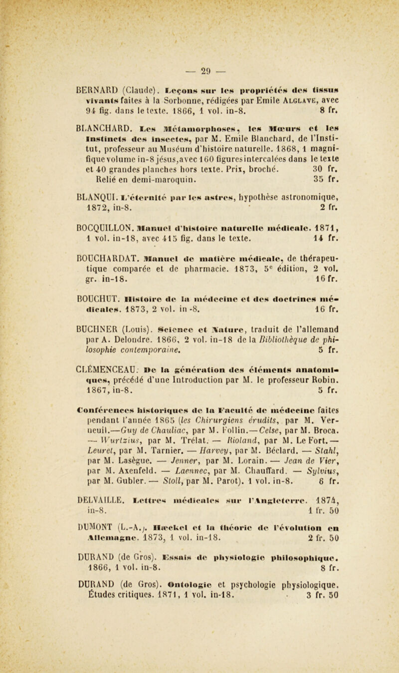 ^ ■ ' ' *•.. ■ • ' - > . • •» > . % . ■ V ■ ;«k S kv * * ' ' >j i \ .^t- •■ ' '«• — 29 — BERNARD (Claude). fiCçoiiK t>iiii* len propriétox dt*« tissus vivants faites à la Sorbonne, rédigées par Emile Alglave, avec 94 fig. dans le texte. 1866, 1 vol. in-8. 8 fr. BIiANCHARD. I^os illctninorphoscs, les IHieiirs et les Instincts des insectes, par M. Emile Blanchard, de l’Insti- tut, professeur au Muséum d’histoire naturelle. 1868, 1 magni- fique volume in-8 jésus,avec 160 figuresintercalées dans le texte et 40 grandes planches hors texte. Prix, broché. 30 fr. Relié en demi-maroquin. 35 fr. BLÂNQUI. I/éternité par les astres, hypothèse astronomique, 1872, in-8. • 2 fr. BOCQUILLON. manuel d^iistoire naturelle médicale. 1871, 1 vol. in-18, avec 415 fig. dans le texte. 14 fr. BOUCHARDAT. manuel de matière mé<licale, de thérapeu- tique comparée et de pharmacie. 1873, 5® édition, 2 vol. gr. in-18. 16 fr. BOÜCHUT. Histoire «le l«i m«'‘<leclne et «les doctrines nié- «licales. 1873, 2 vol. in-8. 16 fr. BUCHNER (Eouis). Science et .\ature, traduit de l’allemand par A. Delondre. 1866, 2 vol. in-18 de la Bibliothèque de phi^ losophie contemporaine. 5 fr. CLÉMENCEAU. He la ^«mération «les éléments anatoml* ques, précédé d’une Introduction par M. le professeur Robin. 1867, in-8. 5 fr. €onr«‘renccs liistori«iiies «le la Faculté «l«î médecine faites pendant l’année 1865 [les Chirurgiens érudits, par M. Ver- ueuil.—Guy de Chauliac, par M. l'oilin.—Celse, par M. Broca. — Wurtzius, par M. Trélat. — iUoland, par M. Le Fort.— Leuret, par M. Tarnier. —Harvey, par M. Béclard. — Stahl, par M. Lasègue. — Jenner, par M. Lorain.— Jean de Vier, par M. Axenfeld. — Laennec, par M. ChaulTard. — Sylvius, par M. Gubler.— Stoll, par M. Parot). 1 vol. in-8. 6 fr. DELVAILLE, Fettrt's mé«lical«*s sur I'An;slet«*i’r<‘. 187A, in-8. 1 fr. 50 DUMONT (L.-A.;. Il«eck«^l «»t la théorie «l«» révolution en Allemagne. 1873, 1 vol. in-18. 2 fr. 50 DURAND (de Gros). Kssais «le physiologie philosophique. 1866, 1 vol. in-8. 8 fr. DURAND (de Gros). Ontologie et psychologie physiologique. Études critiques. 1871, 1 vol. in-18. • 3 fr. 50 V