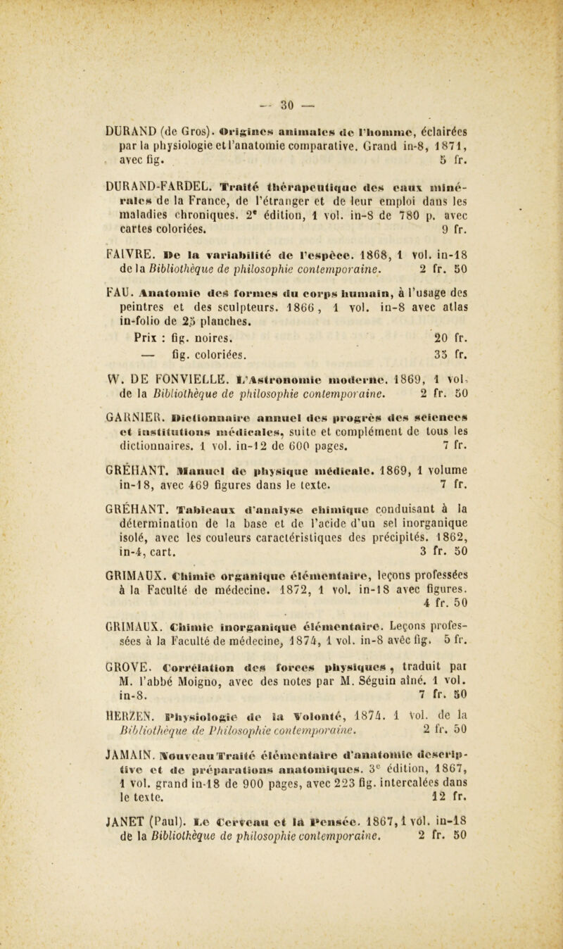 DURAND (de Gros). Origines animales <ie l’homme, éclairées parla physiologie et l’anatomie comparative. Grand iri-8, 1871, avec fig. 5 fr. DURAND-FARDEL, Traité thérapeutique des eaux miné- rales de la France, de l’étranger et de leur emploi dans les maladies chroniques. 2* édition, 1 vol. in-8 de 780 p. avec cartes coloriées. 9 fr. FAIVRE. Be la variabilité de i’espèce. 1868, 1 vol. in-18 de ]ix Bibliothèque de philosophie contemporaine. 2 fr. 50 FAU. Anatomie des formes du corps humain, à l’usage des peintres et des sculpteurs. 1866 , 1 vol. in-8 avec atlas in-folio de 2.5 planches. Prix ; fig. noires. 20 fr. — fig. coloriées. 35 fr. W. DE FONVIELLE. T’Astronomie modei*nc. 1869, 1 voE de la Bibliothèque de philosophie contemporaine. 2 fr. 50 GARNIER. BicüonEiaire annuel des progrès des sciences et institutions méilicalcs, suite et complément de tous les dictionnaires. 1 vol. in-12 de 600 pages. 7 fr. GRÉHANT. manuel de physique médicale. 1869, 1 volume in-18, avec 469 figures dans le texte. 7 fr. GRÉHANT. Tahleauv d'analyse chimique conduisant à la détermination de la base et de l’acide d’un sel inorganique isolé, avec les couleurs caractéristiques des précipités. 1862, in-4, cart. 3 fr. 50 GRIMAÜX. Chimie organique élémentaire, leçons professées à la Faculté de médecine. 1872, 1 vol. in-18 avec figures. 4 fr. 50 GRIMAUX. Chimie inorganique élémentaire. Leçons profes- sées à la Faculté de médecine, 1874, 1 vol. in-8 avec fig. 5 fr. GROVE. Corrélation des forces physiques , traduit pai M. l’abbé Moigno, avec des notes par M. Séguin aîné. 1 vol. in-8. 7 fr. 50 HERZEN. Physiologie de Sa Aolonté, 1874. 1 Vol. de la Bibliothèque de Philosophie contemporaine. 2 fr. 50 JAMAIN. AouveauTraité élémentaire d’anatomie descrip- tive et de prépaB’ations anatomiques. 3® édition, 1867, 1 vol. grand in-18 de 900 pages, avec 223 fig. intercalées dans le texte. 12 fr. JANET (Paul), ce Cerveau et la Pensée. 1867,1 vol. in-18 de la Bibliothèque de philosophie contemporaine. 2 fr. 50