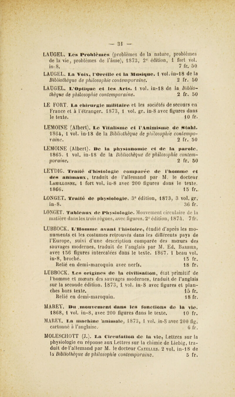 L\UGEL. I.cs Prolil^mcM (problèmes de la nature^ problèmes de la vie J problèmes de l’ame), 1873, 2*^ édition, 1 fort vol. in-8. 7 fr. 50 LAUGEL. i.a Voix, roreille et la llliif«iquc. 1 vol.iii-18 de la Bibliothèque de philosophie contemporaine. 2 fr. 50 LAUGEL, li^optique et le« Art**. 1 vol. in-18 de la Biblio- thèque de philosophie contemporaine. 2 fr. 50 LE FORT. lia cliirurjsle militaire et les sociétés de secours en France et à l’étranger. 1873, 1 vol. gr. in-8 avec figures dans le texte. 10 fr. LEMOINE (Albert). Iio Aitalisme et l’Anhiii^siiie de Pitalil. 1864. 1 vol. in-18 de la Bibliothèque de philosophie contempo- raine. ' 2 fr. 50 LEMOINE (Albert). We la phy!>iioiioiiiie et île la parole. 1865. 1 vol. in-18 de la Bibliothèque de philosophie contem- poraine. 2 fr. 50 LEYDIG. Traité d‘histolo;;ie comparée de ritomme et des animaux, traduit de l’allemand par M, le docteur Lahillonne. 1 fort vol. in-8 avec 200 figures dans le texte. 1866. 15 fr. LONGET, Traité de physiologie. 3® édition, 1873^ 3 vol. gr. in-8. 36 fr. LONGET. Tableaux de l*liysiologie. Mouvement circulaire de la matière dans les trois règnes, avec figures. 2° édition, 1871. 7 fr. LÜBBOCK. li'lloninie avant l-histoire, étudié d’après les mo- numents et les costumes retrouvés dans les diflcrents pays de l’Europe, suivi d’une description comparée des mœurs des sauvages modernes, traduit de l’anglais par M. Ed. Barbier, avec 156 figures intercalées dans le texte. 1867. 1 beau vol, in-8, broché. 15 fr. Relié en demi-maroquin avec nerfs. 18 fr. LUBBOCK. îics origine.** de la civili!«ation, état primitif de l’homme et mœurs des sauvages modernes, traduit de l’anglais sur la seconde édition. 1873, 1 vol. in-8 avec figures et plan- ches hors texte. 15 fr. Relié en demi-maroquin. 18 fr. MAREY. Ilii .mouvement danM les* Tonction.** de la vie. 1868, 1 vol. in-8, avec 200 figures dans le texte. 10 fr. MAREY. l.a machine ’attimale, 1873, 1 vol. in-8 avec 200 fig. cartonné à l’anglaise. 6 fr. MOLESCHOTT (J.). Ta Circulation de la vie, Lettres sur la physiologie en réponse aux Lettres sur la chimie de Licbig, tra- duit de l’allemand par M. le docteur Gazelles. 2 vol. in-18 de \à Bibliothèque de philosophie contemporaine. 5 fr.