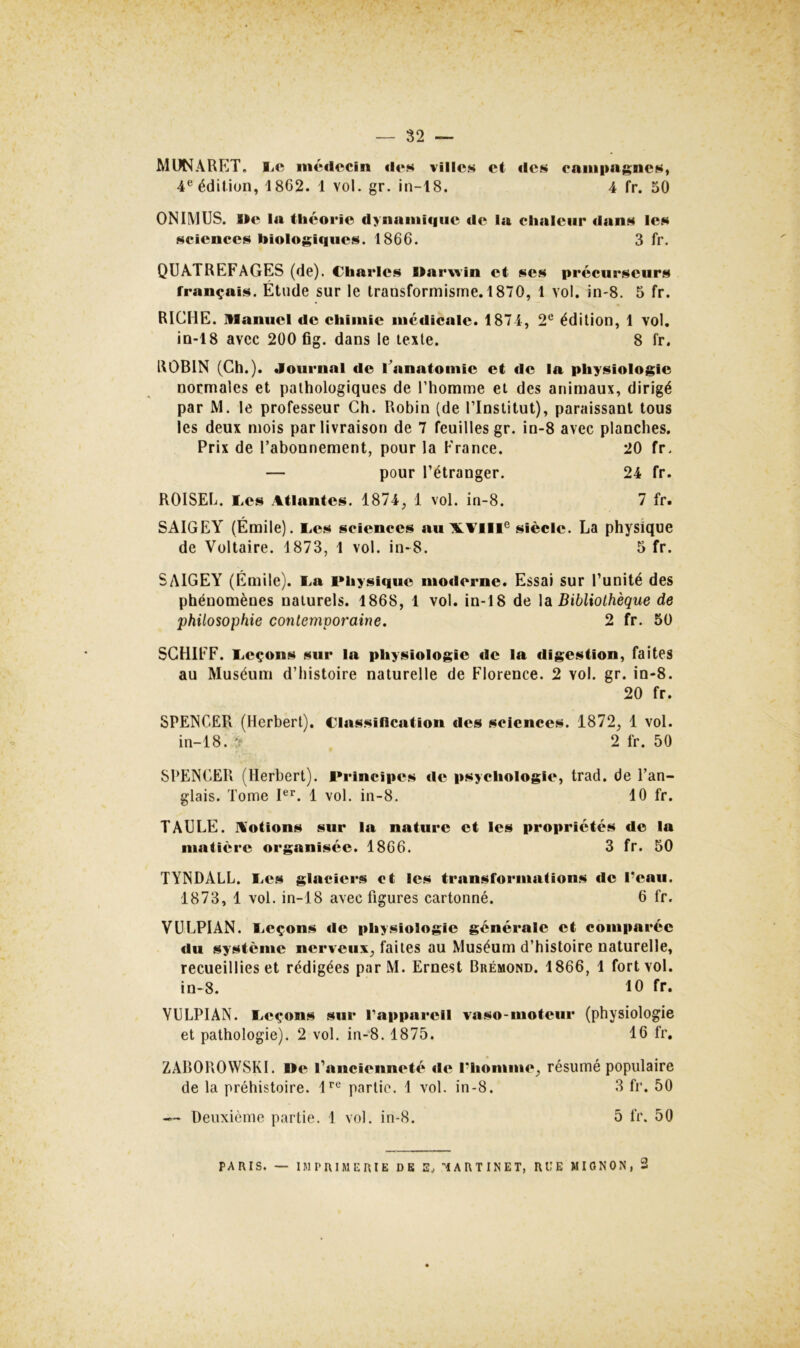 MUNARET, liC mé«lccin «li*w vilic.s et des campagnes, 4® édition, 1862. 1 vol. gr. in-18. 4 fr. 50 ON IM US. We la théocie dynainUiiie de la chaleur dans les sciences biologiques. 1866. 3 fr. QUATREFAGES (de). Charles l>ar\vin et ses précurseurs français. Étude sur le transformisme. 1870, 1 vol. in-8. 5 fr. RICHE, manuel de chimie médicale. 1874, 2*'* édition, 1 vol. in-18 avec 200 fig. dans le texte. 8 fr. ROBIN (Ch.). Journal de Fanatomie et de la physiologie normales et pathologiques de l’homme et des animaux, dirigé par M. le professeur Ch. Robin (de l’Institut), paraissant tous les deux mois par livraison de 7 feuilles gr. in-8 avec planches. Prix de l’abonnement, pour la France. 20 fr. — pour l’étranger. 24 fr. ROISEL. Les Atlantes. 1874, 1 vol. in-8. 7 fr. SAIGEY (Émile). Les sciences au AL Ail i® siècle. La physique de Voltaire. 1873, 1 vol. in-8. 5 fr. SAIGEY (Émile). La Physique moderne. Essai sur l’unité des phénomènes naturels. 1868, 1 vol. in-18 de la Bibliothèque de philosophie contemporaine. 2 fr. 50 SCHIFF. Leçons sur la physiologie de la digestion, faites au Muséum d’histoire naturelle de Florence. 2 vol. gr. in-8. 20 fr. SPENCER (Herbert), Classification des sciences. 1872, 1 vol. in-18. 2 fr. 50 SPENCER (Herbert). Principes de psychologie, trad. de l’an- glais. Tome F’’. 1 vol. in-8. 10 fr. TAULE. Aotions sur la nature et les propriétés de la maficre organisée. 1866. 3 fr. 50 TYNDALL. Les glaciers et les transformafions de l’eau. 1873, 1 vol. in-18 avec figures cartonné. 6 fr. VULPIAN. Leçons de physiologie générale et comparée du système nerveux, faites au Muséum d’histoire naturelle, recueillies et rédigées parM. Ernest Brémond. 1866, 1 fort vol. in-8. 10 fr. VULPIAN. Leçons sur Tapparell vaso-moteur (physiologie et pathologie). 2 vol. in-8. 1875. 16 fr, ZAROROWSKI. De l’ancienneté de l’homme, résumé populaire de la préhistoire. 1^® partie. 1 vol. in-8. 3 fr. 50 — Deuxième partie. 1 vol. in-8. 5 fr. 50 PARIS. — IMPRIMERIE DE E. MARTINET, RUE MIGNON, 2