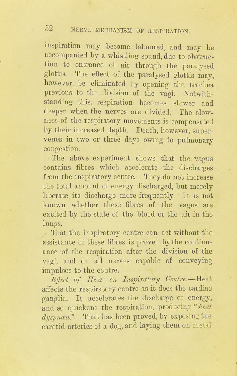 inspiration may become laboured, and may be accompanied by a whistling sound, due to obstruc- tion to entrance of air through the paralysed glottis. The effect of the paralysed glottis may, however, be eliminated by opening the trachea previous to the division of the vagi. Notwith- standing this, respiration becomes slower and deeper when the nerves are divided. The slow- ness of the respiratory movements is compensated by their increased depth. Death, however, super- venes in two or three days owing to pulmonary congestion. The above experiment shows that the vagus contains fibres which accelerate the discharges from the inspiratory centre. They do not increase the total amount of energy discharged, but merely liberate its discharge more frequently. It is not known whether these fibres of the vagus are excited by the state of the blood or the air in the lungs. That the inspiratory centre can act without the assistance of these fibres is proved by the continu- ance of the respiration after the division of the vagi, and of all nerves capable of conveying impulses to the centre. Effect of Heed on Inspiratory Centre.—Heat affects the respiratory centre as it does the cardiac ganglia. It accelerates the discharge of energy, and so quickens the respiration, producing “ heat dyspnoea.” That has been proved, by exposing the carotid arteries of a dog, and laying them on metal