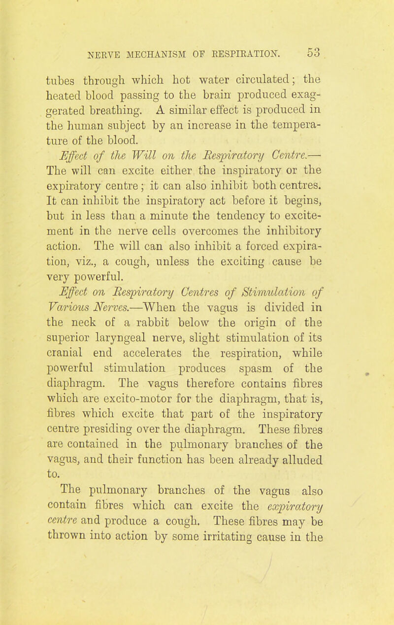 tubes through which hot water circulated; the heated blood passing to the brain produced exag- gerated breathing. A similar effect is produced in the human subject by an increase in the tempera- ture of the blood. Effect of the Will on the Respiratory Centre.— The will can excite either the inspiratory or the expiratory centre; it can also inhibit both centres. It can inhibit the inspiratory act before it begins, but in less than a minute the tendency to excite- ment in the nerve cells overcomes the inhibitory action. The will can also inhibit a forced expira- tion, viz., a cough, unless the exciting cause be very powerful. Effect on Respiratory Centres of Stimulation of Various Nerves.—When the vagus is divided in the neck of a rabbit below the origin of the superior laryngeal nerve, slight stimulation of its cranial end accelerates the respiration, while powerful stimulation produces spasm of the diaphragm. The vagus therefore contains fibres which are excito-motor for the diaphragm, that is, fibres which excite that part of the inspiratory centre presiding over the diaphragm. These fibres are contained in the pulmonary branches of the vagus, and their function has been already alluded to. The pulmonary branches of the vagus also contain fibres which can excite the expiratory centre and produce a cough. These fibres may be thrown into action by some irritating cause in the
