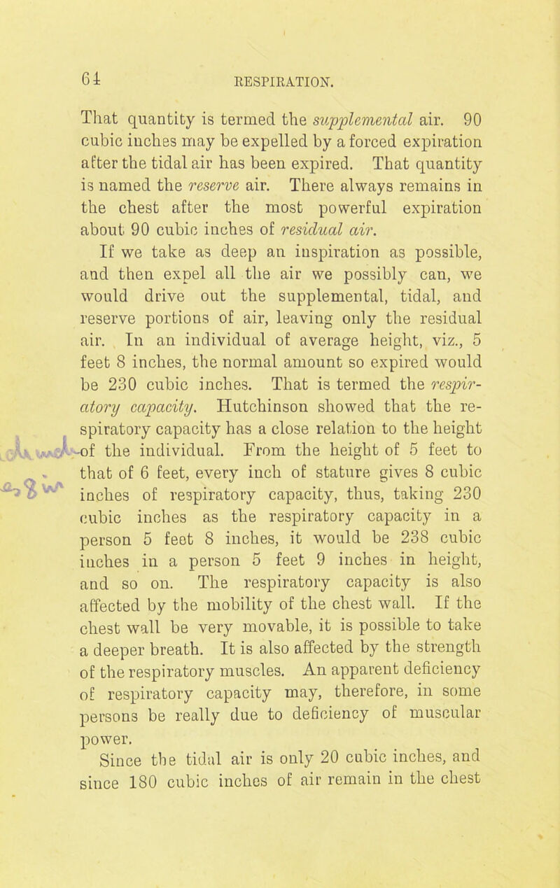 That quantity is termed the supplemental air. 90 cubic inches may be expelled by a forced expiration after the tidal air has been expired. That quantity is named the reserve air. There always remains in the chest after the most powerful expiration about 90 cubic inches of residual air. If we take as deep an inspiration as possible, and then expel all the air we possibly can, we would drive out the supplemental, tidal, and reserve portions of air, leaving only the residual air. In an individual of average height, viz., 5 feet 8 inches, the normal amount so expired would be 230 cubic inches. That is termed the respir- atory capacity. Hutchinson showed that the re- spiratory capacity has a close relation to the height -of the individual. From the height of 5 feet to that of 6 feet, every inch of stature gives 8 cubic inches of respiratory capacity, thus, taking 230 cubic inches as the respiratory capacity in a person 5 feet 8 inches, it would be 238 cubic inches in a person 5 feet 9 inches in height, and so on. The respiratory capacity is also affected by the mobility of the chest wall. If the chest wall be very movable, it is possible to take a deeper breath. It is also affected by the strength of the respiratory muscles. An apparent deficiency of respiratory capacity may, therefore, in some persons be really due to deficiency of muscular power. Since the tidal air is only 20 cubic inches, and since 180 cubic inches of air remain in the chest