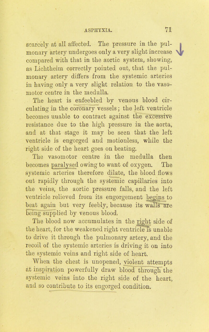 scarcely at all affected. The pressure in the pul- i monary artery undergoes only a very slight increase \| compared with that in the aortic system, showing, as Lichtheim correctly pointed out, that the pul- monary artery differs from the systemic arteries in having only a very slight relation to the vaso- motor centre in the medulla. The heart is enfeebled by venous blood cir- culating in the coronary vessels; the left ventricle becomes unable to contract against the excessive resistance due to the high pressure in the aorta, and at that stage it may be seen that the left ventricle is engorged aud motionless, while the right side of the heart goes on beating. The vasomotor centre in the medulla then becomes paralysed owing to want of oxygen. The systemic arteries therefore dilate, the blood flows out rapidly through the systemic capillaries into the veins, the aortic pressure falls, and the left ventricle relieved from its engorgement begins to beat again but very feebly, because its walls ate being supplied by venous blood. The blood now accumulates in the right side of the heart, for the weakened right ventricleTs unable to drive it through the pulmonary artery, and the recoil of the systemic arteries is driving it on into the systemic veins and right side of heart. When the chest is unopened, violent attempts at inspiration powerfully draw blood through the systemic veins into the right side of the heart, and so contribute to its engorged condition.